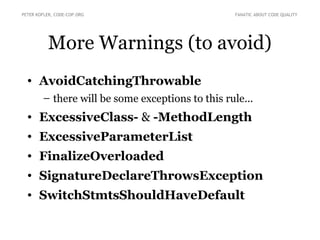PETER KOFLER, CODE-COP.ORG                        FANATIC ABOUT CODE QUALITY




          More Warnings (to avoid)
  • AvoidCatchingThrowable
        – there will be some exceptions to this rule...
  • ExcessiveClass- & -MethodLength
  • ExcessiveParameterList
  • FinalizeOverloaded
  • SignatureDeclareThrowsException
  • SwitchStmtsShouldHaveDefault
 