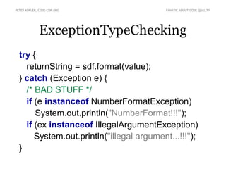 PETER KOFLER, CODE-COP.ORG                 FANATIC ABOUT CODE QUALITY




              ExceptionTypeChecking
  try {
    returnString = sdf.format(value);
  } catch (Exception e) {
    /* BAD STUFF */
    if (e instanceof NumberFormatException)
       System.out.println("NumberFormat!!!");
    if (ex instanceof IllegalArgumentException)
       System.out.println("illegal argument...!!!");
  }
 