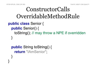 PETER KOFLER, CODE-COP.ORG             FANATIC ABOUT CODE QUALITY



                ConstructorCalls
             OverridableMethodRule
  public class Senior {
   public Senior() {
     toString(); // may throw a NPE if overridden
   }

      public String toString() {
        return "IAmSenior";
      }
  }
 