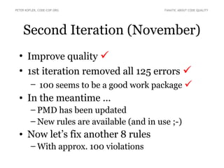 PETER KOFLER, CODE-COP.ORG                  FANATIC ABOUT CODE QUALITY




    Second Iteration (November)
  • Improve quality 
  • 1st iteration removed all 125 errors 
     – 100 seems to be a good work package 
  • In the meantime ...
        – PMD has been updated
        – New rules are available (and in use ;-)
  • Now let’s fix another 8 rules
        – With approx. 100 violations
 