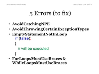 PETER KOFLER, CODE-COP.ORG                       FANATIC ABOUT CODE QUALITY




                             5 Errors (to fix)
  • AvoidCatchingNPE
  • AvoidThrowingCertainExceptionTypes
  • EmptyStatementNotInLoop
     if (false);
     {
       // will be executed
     }
  • ForLoopsMustUseBraces &
    WhileLoopsMustUseBraces
 