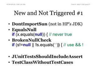 PETER KOFLER, CODE-COP.ORG             FANATIC ABOUT CODE QUALITY




          New and Not Triggered #1
  • DontImportSun (not in HP’s JDK)
  • EqualsNull
    if (x.equals(null)) { // never true
  • BrokenNullCheck
    if (s!=null || !s.equals(””)) { // use && !

  • JUnitTestsShouldIncludeAssert
  • TestClassWithoutTestCases
 