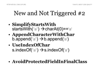 PETER KOFLER, CODE-COP.ORG        FANATIC ABOUT CODE QUALITY




         New and Not Triggered #2
  • SimplifyStartsWith
    startsWith(”a”) charAt(0)=='a'
  • AppendCharacterWithChar
    b.append(”a”) b.append('a')
  • UseIndexOfChar
    s.indexOf(”a”) s.indexOf('a')

  • AvoidProtectedFieldInFinalClass
 