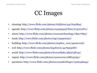 PETER KOFLER, CODE-COP.ORG                                FANATIC ABOUT CODE QUALITY




                             CC Images
  •    cleaning: http://www.flickr.com/photos/inf3ktion/4477642894/
  •    agenda: http://www.flickr.com/photos/24293932@N00/2752221871/
  •    micro: http://www.flickr.com/photos/wessexarchaeology/183177852/
  •    trash: http://www.flickr.com/photos/togr/244902037/
  •    building: http://www.flickr.com/photos/stephen_rees/440201126/
  •    evil: http://www.flickr.com/photos/legofenris/4476593087/
  •    avoid: http://www.flickr.com/photos/howardlake/4850758742/
  •    repeat: http://www.flickr.com/photos/cyanocorax/288232991/
  •    questions: http://www.flickr.com/photos/seandreilinger/2326448445/
 