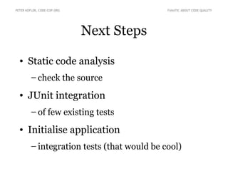 PETER KOFLER, CODE-COP.ORG                  FANATIC ABOUT CODE QUALITY




                             Next Steps

  • Static code analysis
        – check the source

  • JUnit integration
        – of few existing tests

  • Initialise application
        – integration tests (that would be cool)
 