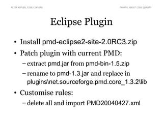 PETER KOFLER, CODE-COP.ORG                    FANATIC ABOUT CODE QUALITY




                             Eclipse Plugin
  • Install pmd-eclipse2-site-2.0RC3.zip
  • Patch plugin with current PMD:
        – extract pmd.jar from pmd-bin-1.5.zip
        – rename to pmd-1.3.jar and replace in
          pluginsnet.sourceforge.pmd.core_1.3.2lib
  • Customise rules:
        – delete all and import PMD20040427.xml
 