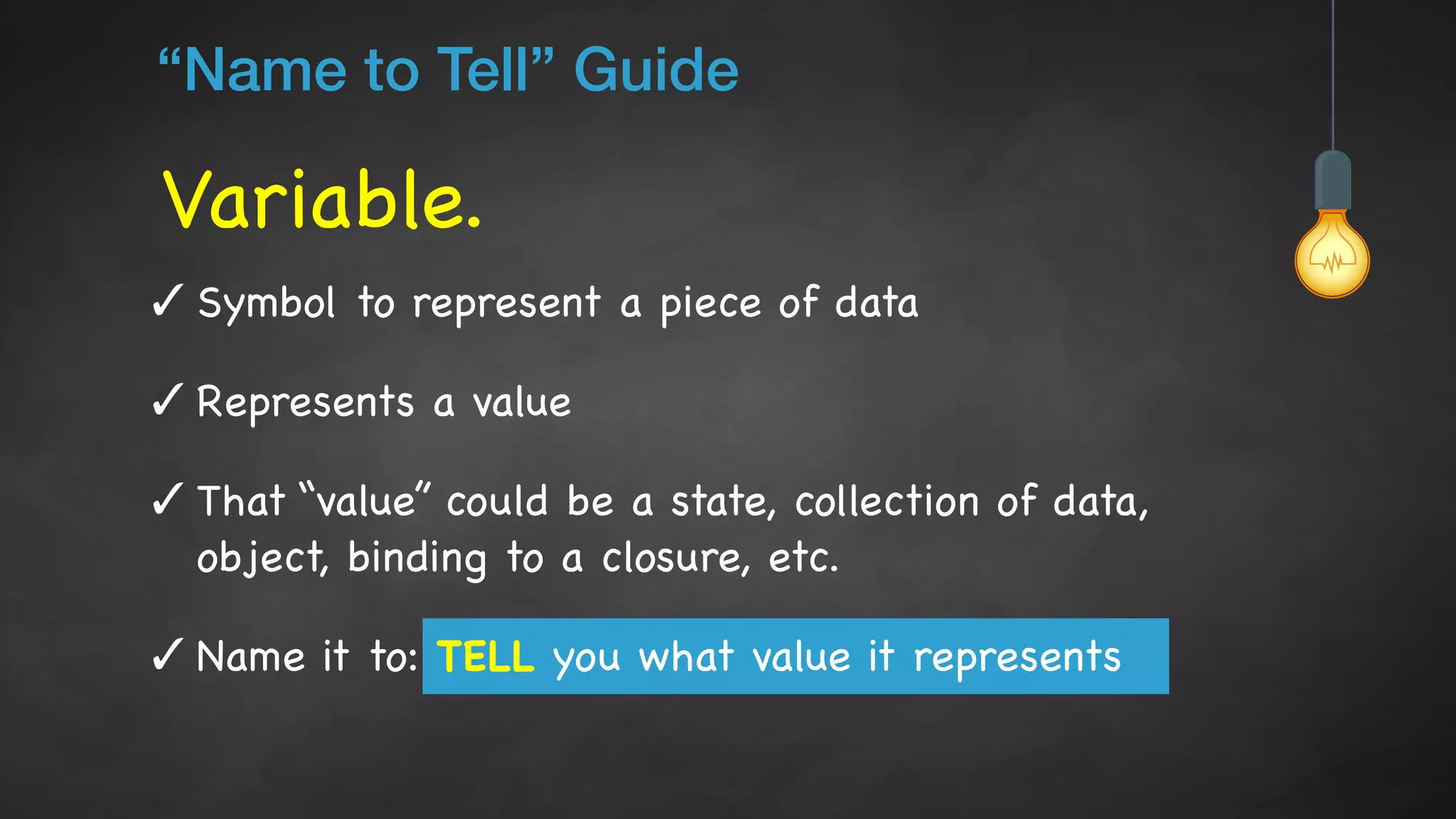 Variable.
“Name to Tell” Guide
✓ Symbol to represent a piece of data

✓ Represents a value

✓ That “value” could be a state, collection of data,
object, binding to a closure, etc.

✓ Name it to: TELL you what value it represents
 