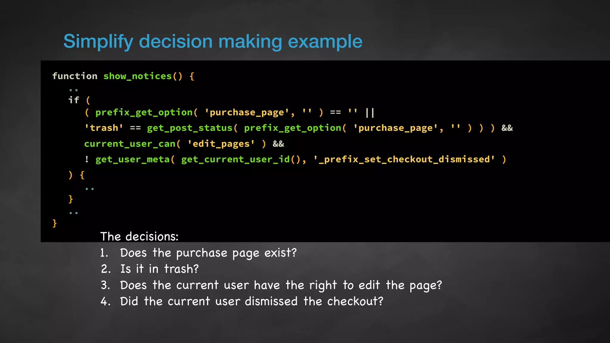 Simplify decision making example
function show_notices() {
..
if (
( prefix_get_option( 'purchase_page', '' ) == '' ||
'trash' == get_post_status( prefix_get_option( 'purchase_page', '' ) ) ) &&
current_user_can( 'edit_pages' ) &&
! get_user_meta( get_current_user_id(), '_prefix_set_checkout_dismissed' )
) {
..
}
..
}
The decisions:

1. Does the purchase page exist?

2. Is it in trash?

3. Does the current user have the right to edit the page?

4. Did the current user dismissed the checkout?
 