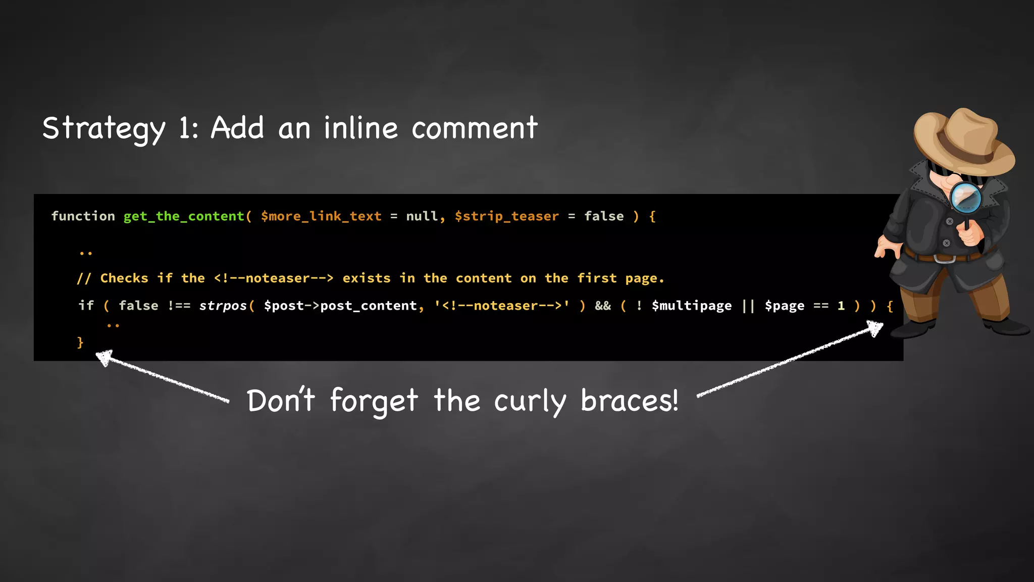 function get_the_content( $more_link_text = null, $strip_teaser = false ) {
..
if ( false !== strpos( $post->post_content, '<!--noteaser-->' ) && ( ! $multipage || $page == 1 ) )
..
// Checks if the <!--noteaser--> exists in the content on the first page.
{
}
Strategy 1: Add an inline comment
Don’t forget the curly braces!
 