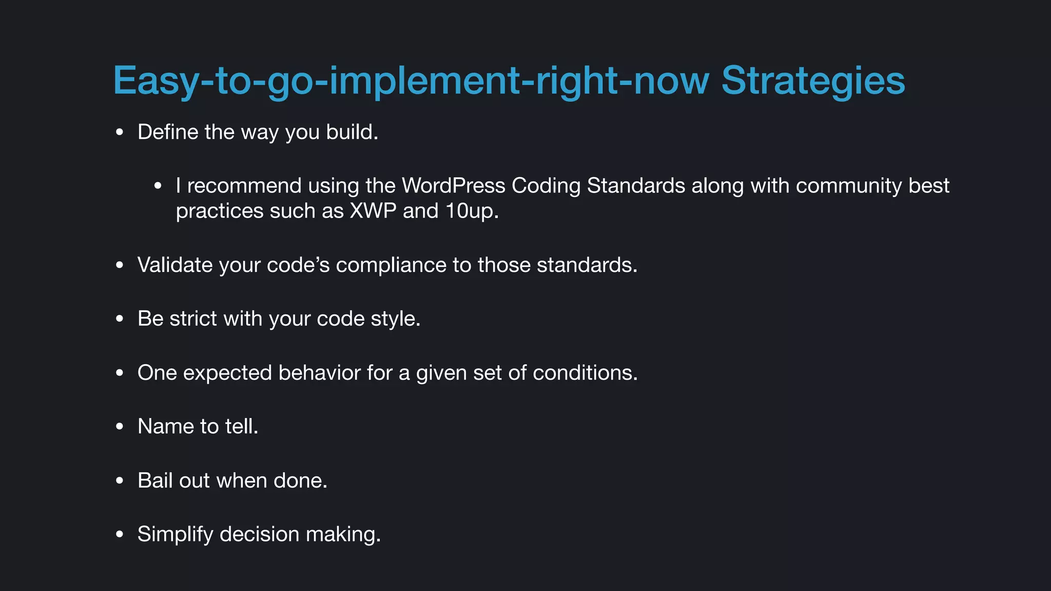 Easy-to-go-implement-right-now Strategies
• Deﬁne the way you build.

• I recommend using the WordPress Coding Standards along with community best
practices such as XWP and 10up.

• Validate your code’s compliance to those standards.

• Be strict with your code style.

• One expected behavior for a given set of conditions.

• Name to tell.

• Bail out when done.

• Simplify decision making.
 