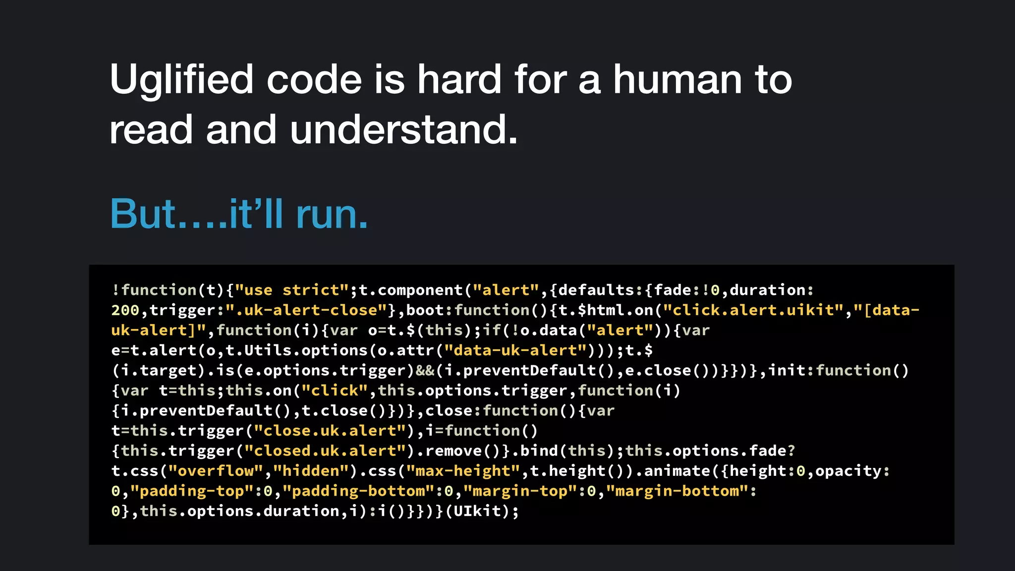 Ugliﬁed code is hard for a human to
read and understand.
But….it’ll run.
!function(t){"use strict";t.component("alert",{defaults:{fade:!0,duration:
200,trigger:".uk-alert-close"},boot:function(){t.$html.on("click.alert.uikit","[data-
uk-alert]",function(i){var o=t.$(this);if(!o.data("alert")){var
e=t.alert(o,t.Utils.options(o.attr("data-uk-alert")));t.$
(i.target).is(e.options.trigger)&&(i.preventDefault(),e.close())}})},init:function()
{var t=this;this.on("click",this.options.trigger,function(i)
{i.preventDefault(),t.close()})},close:function(){var
t=this.trigger("close.uk.alert"),i=function()
{this.trigger("closed.uk.alert").remove()}.bind(this);this.options.fade?
t.css("overflow","hidden").css("max-height",t.height()).animate({height:0,opacity:
0,"padding-top":0,"padding-bottom":0,"margin-top":0,"margin-bottom":
0},this.options.duration,i):i()}})}(UIkit);
 
