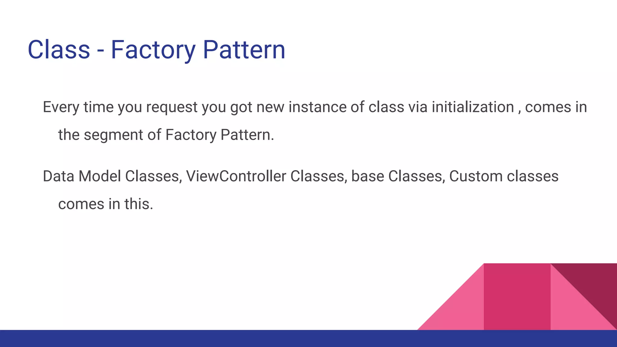 Class - Factory Pattern
Every time you request you got new instance of class via initialization , comes in
the segment of Factory Pattern.
Data Model Classes, ViewController Classes, base Classes, Custom classes
comes in this.
 