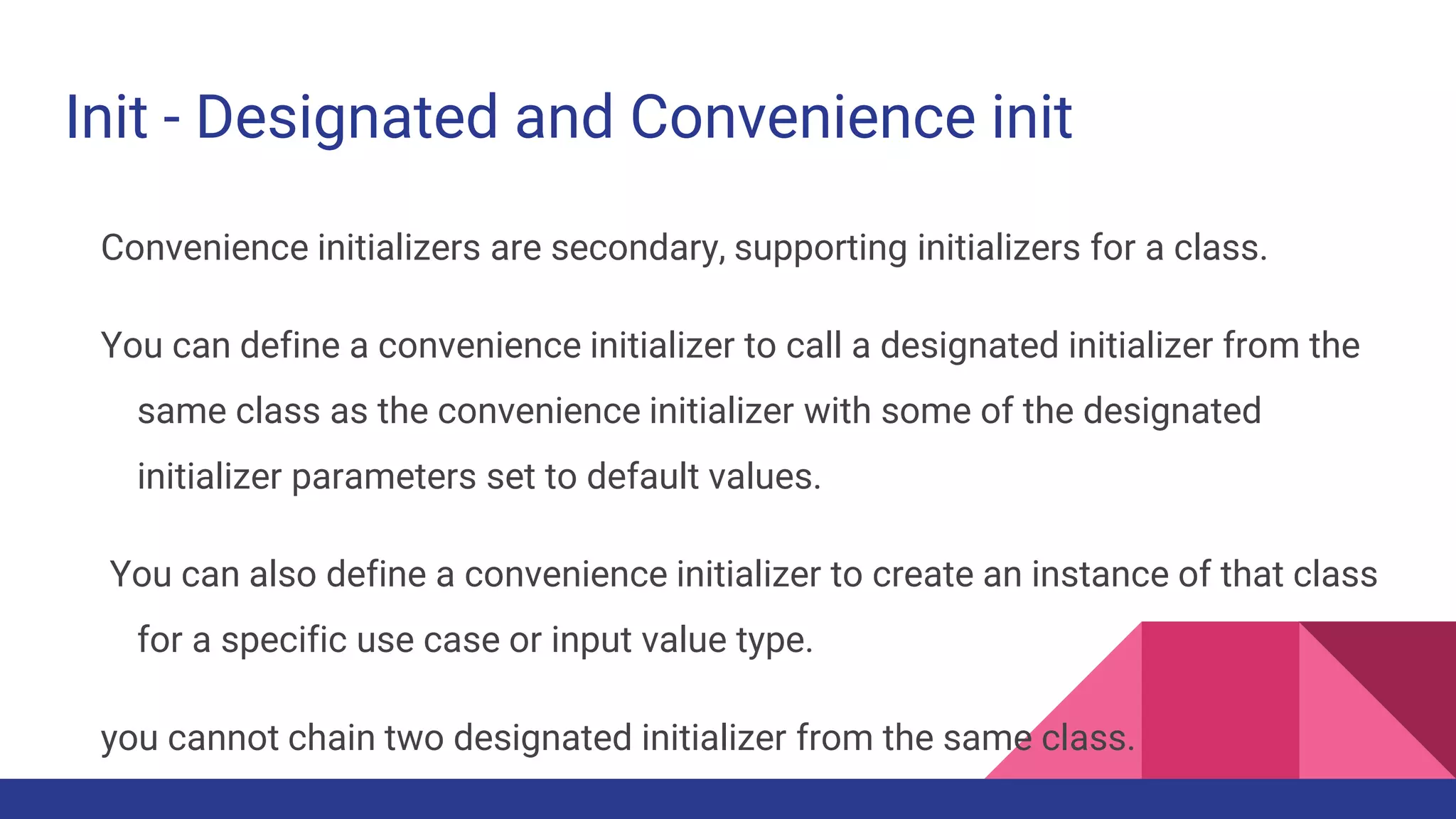 Init - Designated and Convenience init
Convenience initializers are secondary, supporting initializers for a class.
You can define a convenience initializer to call a designated initializer from the
same class as the convenience initializer with some of the designated
initializer parameters set to default values.
You can also define a convenience initializer to create an instance of that class
for a specific use case or input value type.
you cannot chain two designated initializer from the same class.
 