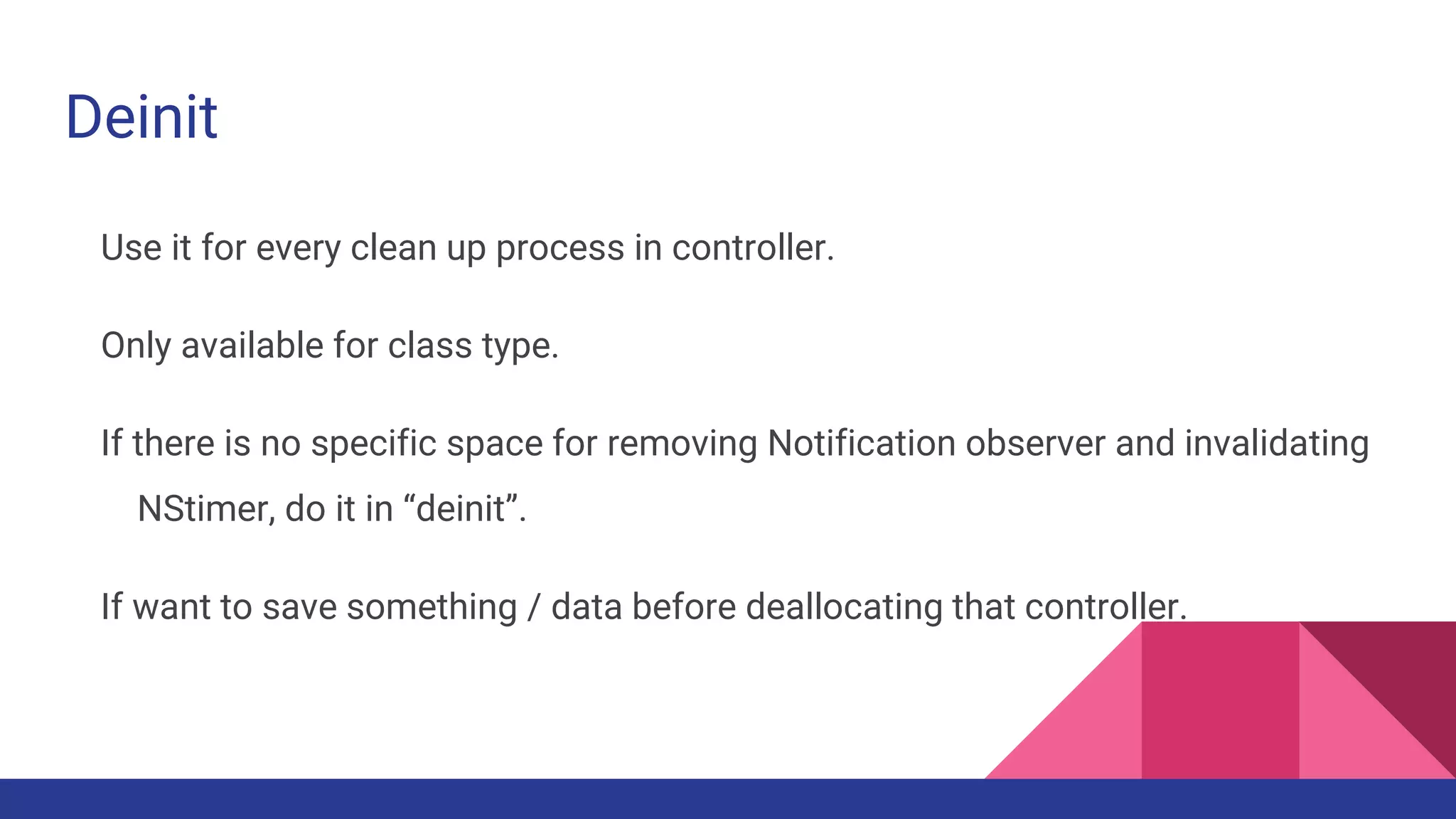 Deinit
Use it for every clean up process in controller.
Only available for class type.
If there is no specific space for removing Notification observer and invalidating
NStimer, do it in “deinit”.
If want to save something / data before deallocating that controller.
 
