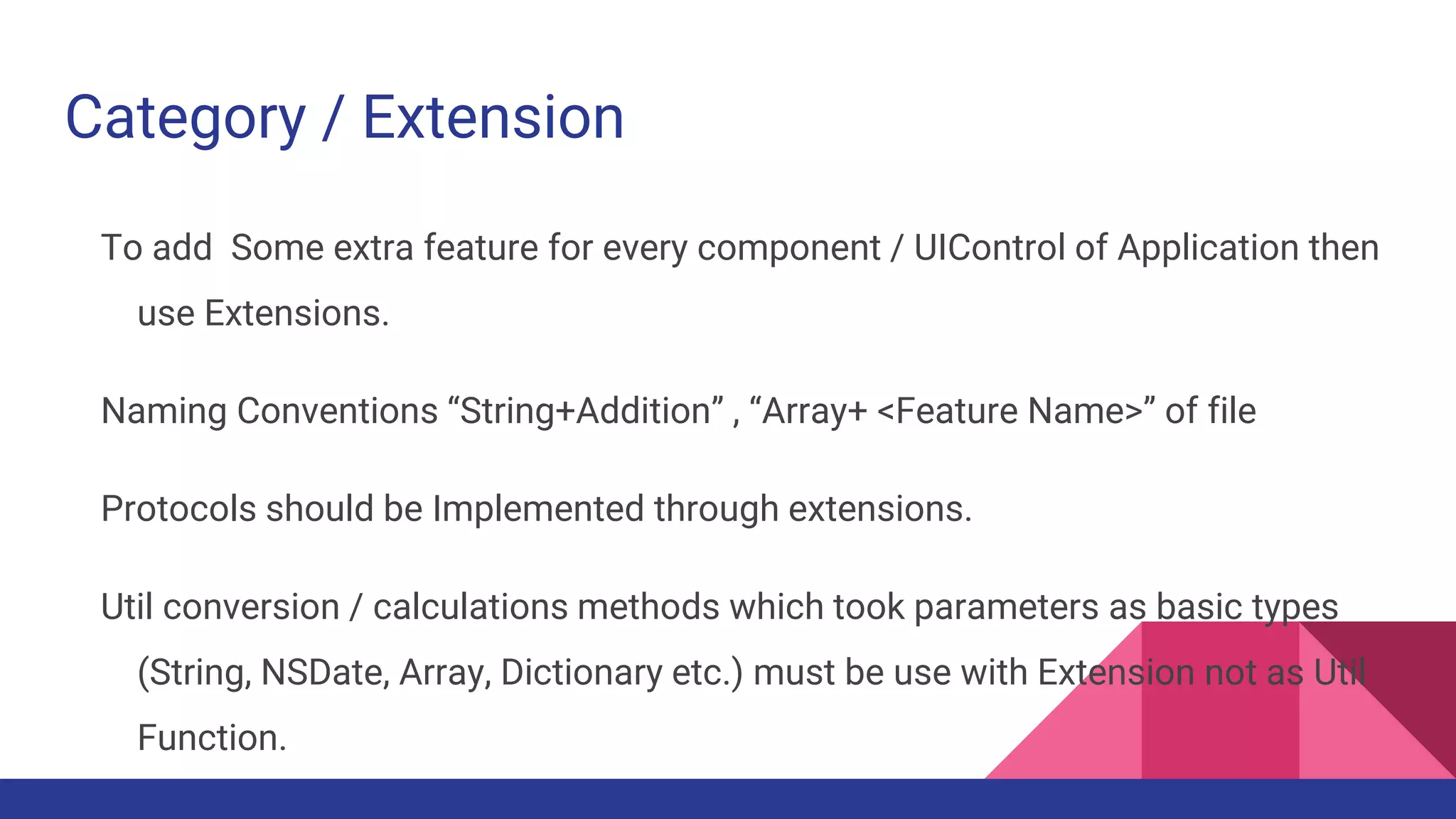 Category / Extension
To add Some extra feature for every component / UIControl of Application then
use Extensions.
Naming Conventions “String+Addition” , “Array+ <Feature Name>” of file
Protocols should be Implemented through extensions.
Util conversion / calculations methods which took parameters as basic types
(String, NSDate, Array, Dictionary etc.) must be use with Extension not as Util
Function.
 