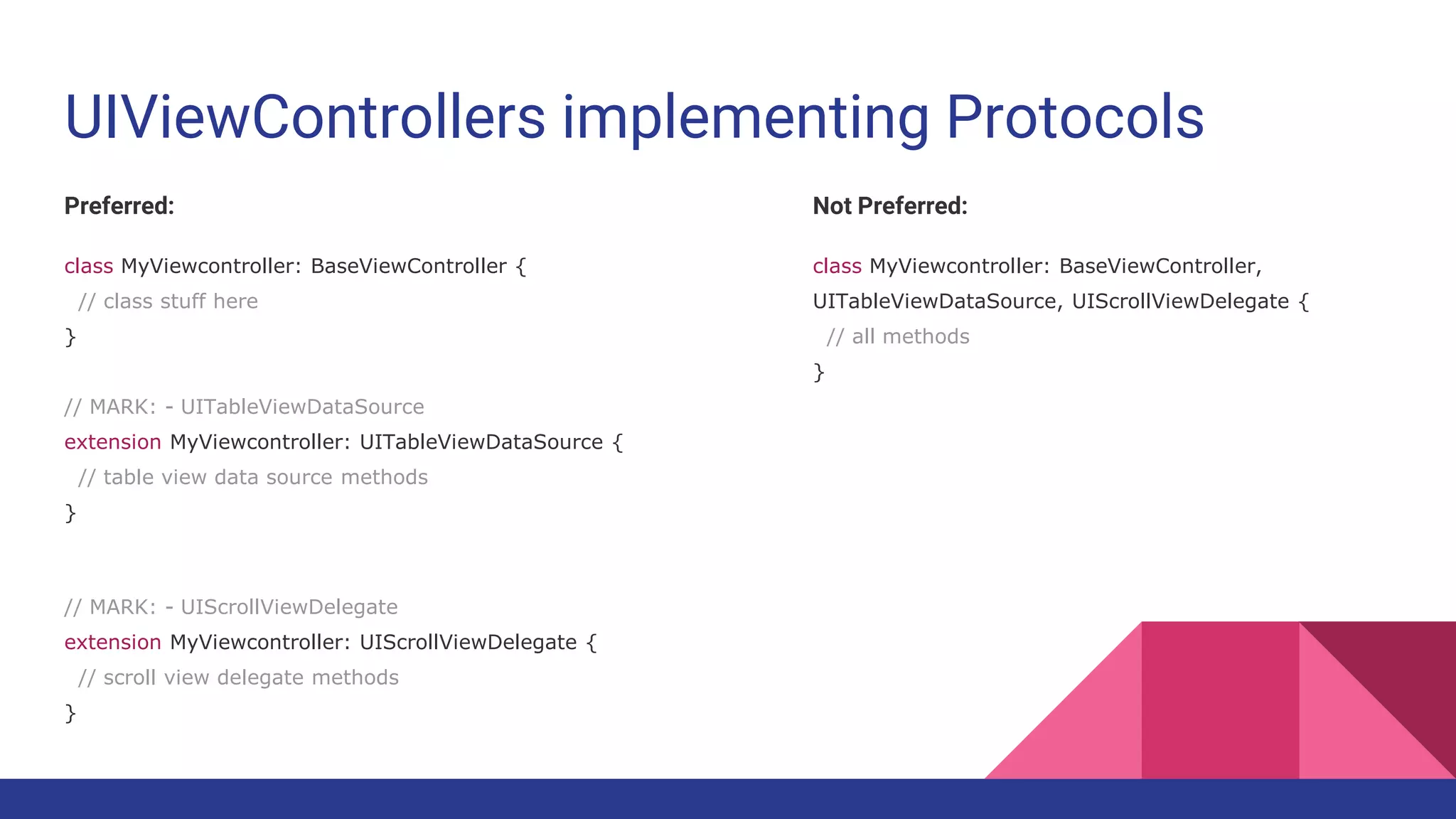 UIViewControllers implementing Protocols
Preferred:
class MyViewcontroller: BaseViewController {
// class stuff here
}
// MARK: - UITableViewDataSource
extension MyViewcontroller: UITableViewDataSource {
// table view data source methods
}
// MARK: - UIScrollViewDelegate
extension MyViewcontroller: UIScrollViewDelegate {
// scroll view delegate methods
}
Not Preferred:
class MyViewcontroller: BaseViewController,
UITableViewDataSource, UIScrollViewDelegate {
// all methods
}
 