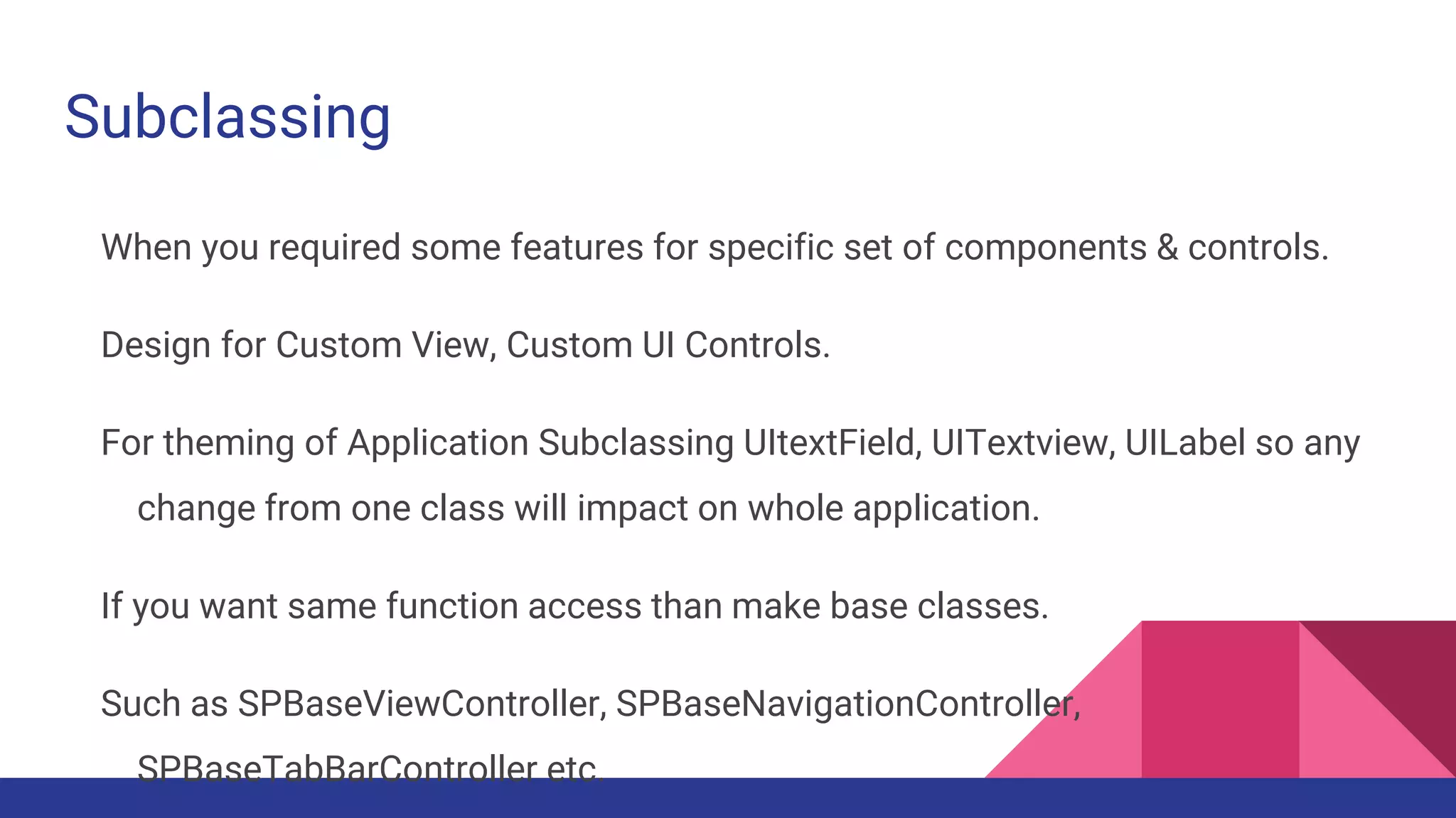 Subclassing
When you required some features for specific set of components & controls.
Design for Custom View, Custom UI Controls.
For theming of Application Subclassing UItextField, UITextview, UILabel so any
change from one class will impact on whole application.
If you want same function access than make base classes.
Such as SPBaseViewController, SPBaseNavigationController,
SPBaseTabBarController etc.
 