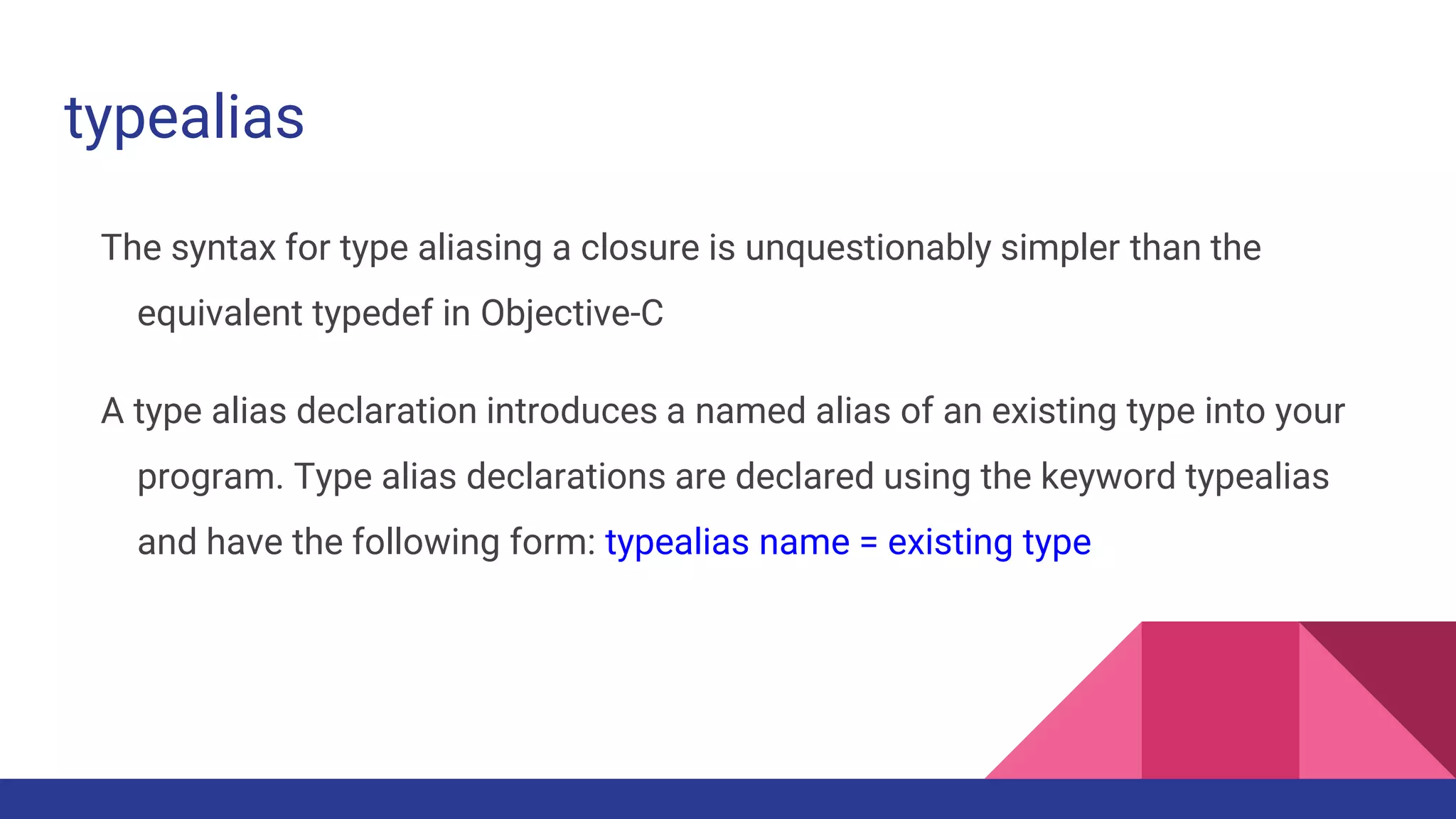 typealias
The syntax for type aliasing a closure is unquestionably simpler than the
equivalent typedef in Objective-C
A type alias declaration introduces a named alias of an existing type into your
program. Type alias declarations are declared using the keyword typealias
and have the following form: typealias name = existing type
 