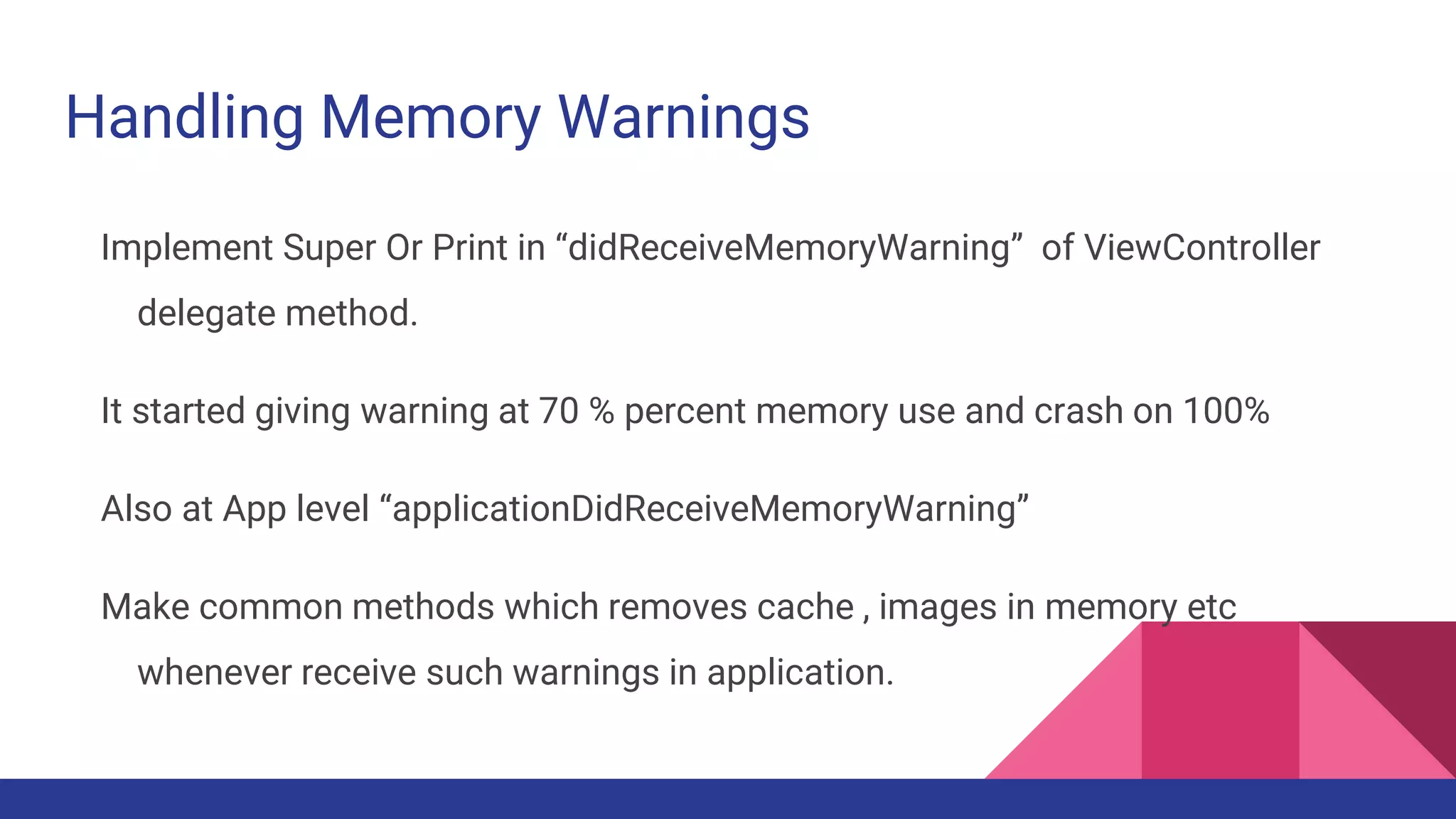 Handling Memory Warnings
Implement Super Or Print in “didReceiveMemoryWarning” of ViewController
delegate method.
It started giving warning at 70 % percent memory use and crash on 100%
Also at App level “applicationDidReceiveMemoryWarning”
Make common methods which removes cache , images in memory etc
whenever receive such warnings in application.
 