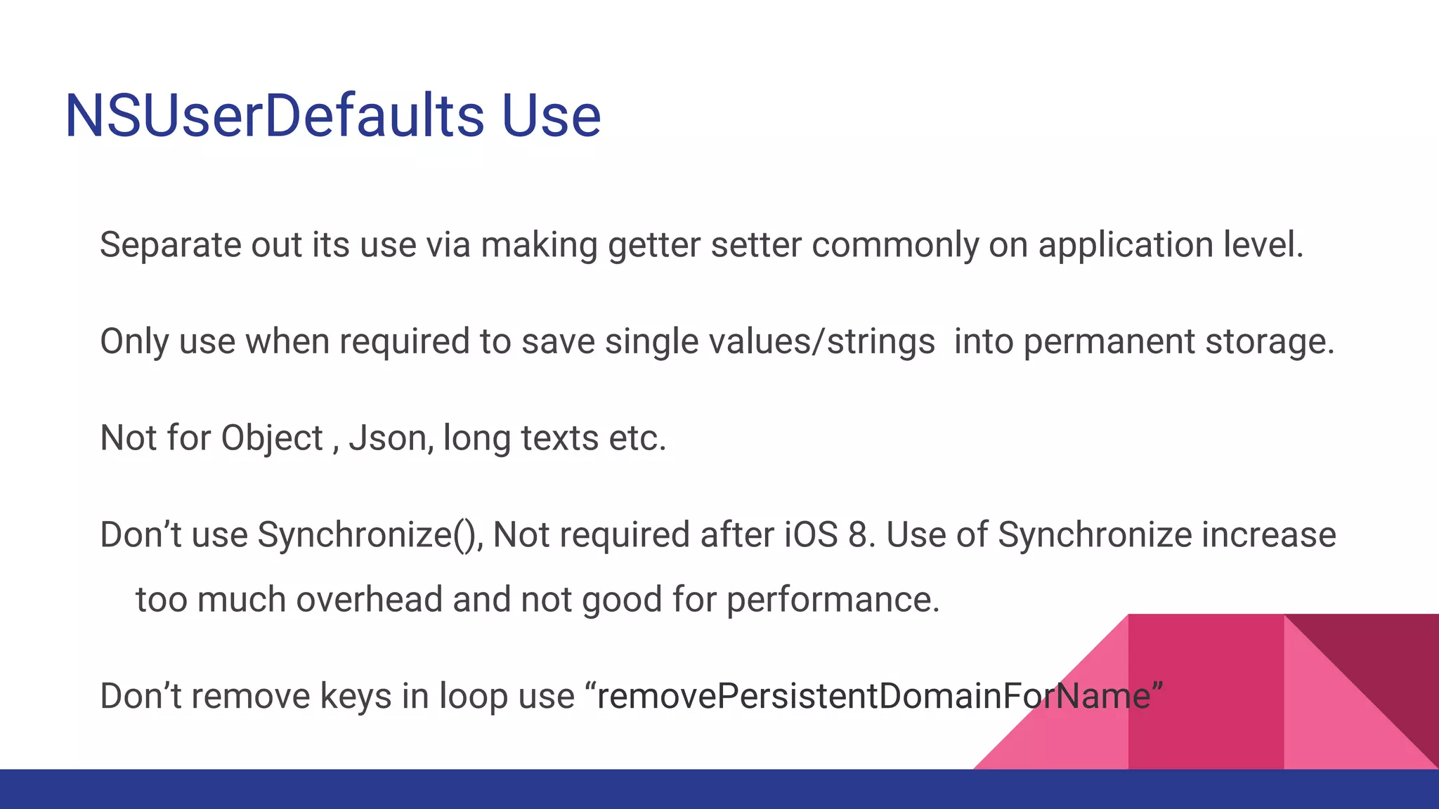 NSUserDefaults Use
Separate out its use via making getter setter commonly on application level.
Only use when required to save single values/strings into permanent storage.
Not for Object , Json, long texts etc.
Don’t use Synchronize(), Not required after iOS 8. Use of Synchronize increase
too much overhead and not good for performance.
Don’t remove keys in loop use “removePersistentDomainForName”
 