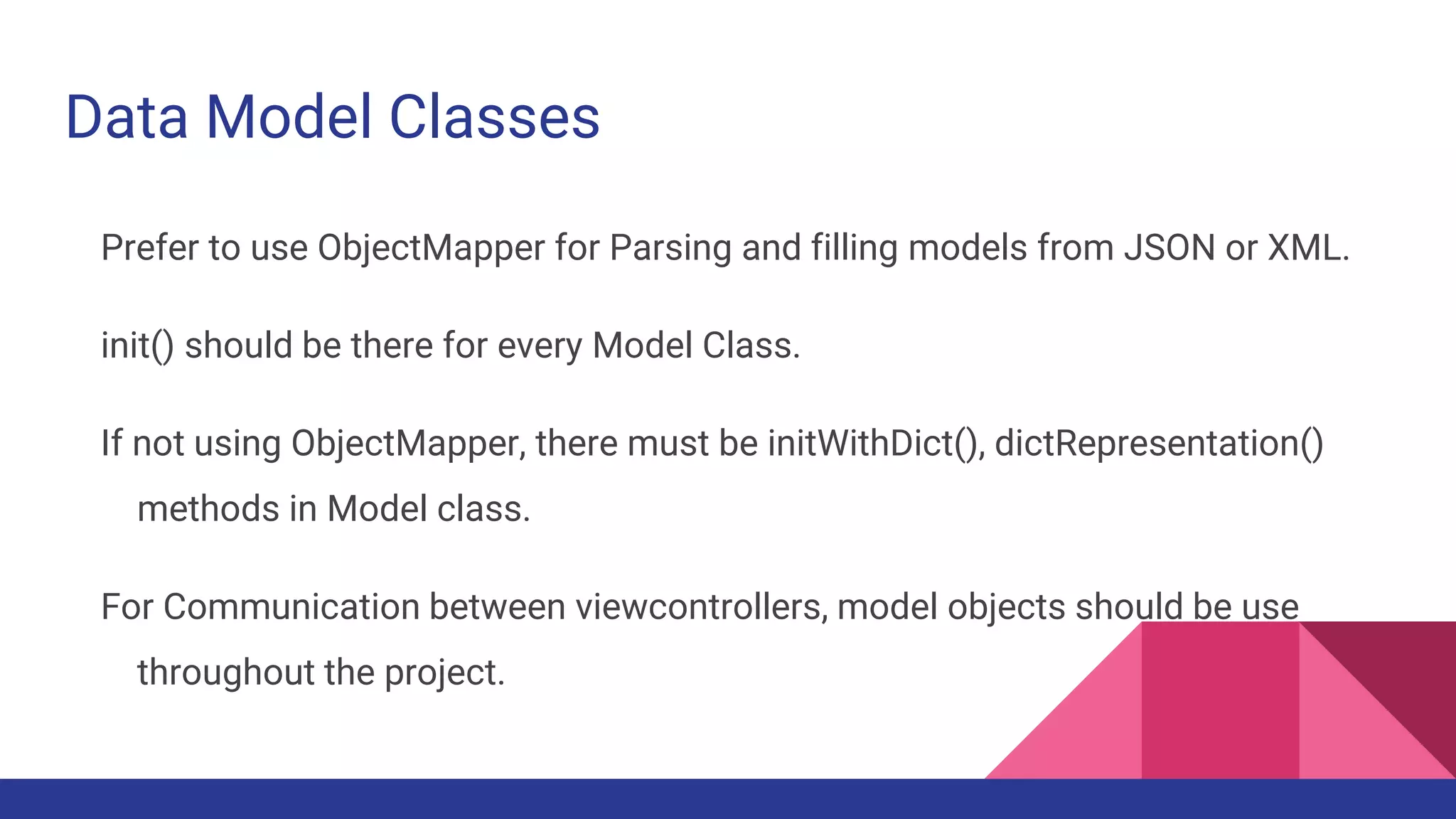 Data Model Classes
Prefer to use ObjectMapper for Parsing and filling models from JSON or XML.
init() should be there for every Model Class.
If not using ObjectMapper, there must be initWithDict(), dictRepresentation()
methods in Model class.
For Communication between viewcontrollers, model objects should be use
throughout the project.
 