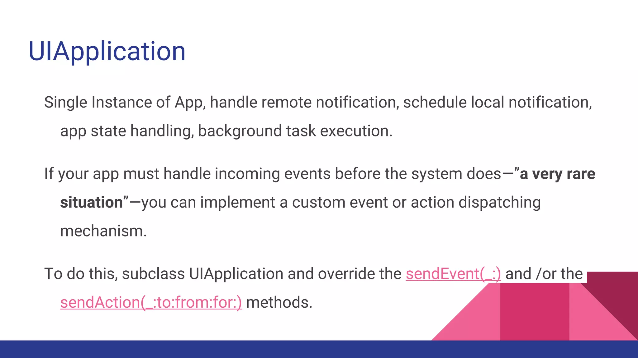 UIApplication
Single Instance of App, handle remote notification, schedule local notification,
app state handling, background task execution.
If your app must handle incoming events before the system does—”a very rare
situation”—you can implement a custom event or action dispatching
mechanism.
To do this, subclass UIApplication and override the sendEvent(_:) and /or the
sendAction(_:to:from:for:) methods.
 