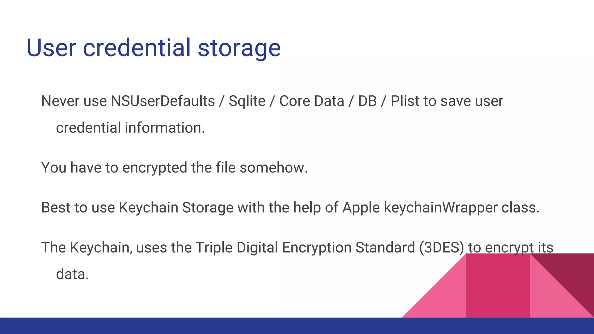 User credential storage
Never use NSUserDefaults / Sqlite / Core Data / DB / Plist to save user
credential information.
You have to encrypted the file somehow.
Best to use Keychain Storage with the help of Apple keychainWrapper class.
The Keychain, uses the Triple Digital Encryption Standard (3DES) to encrypt its
data.
 