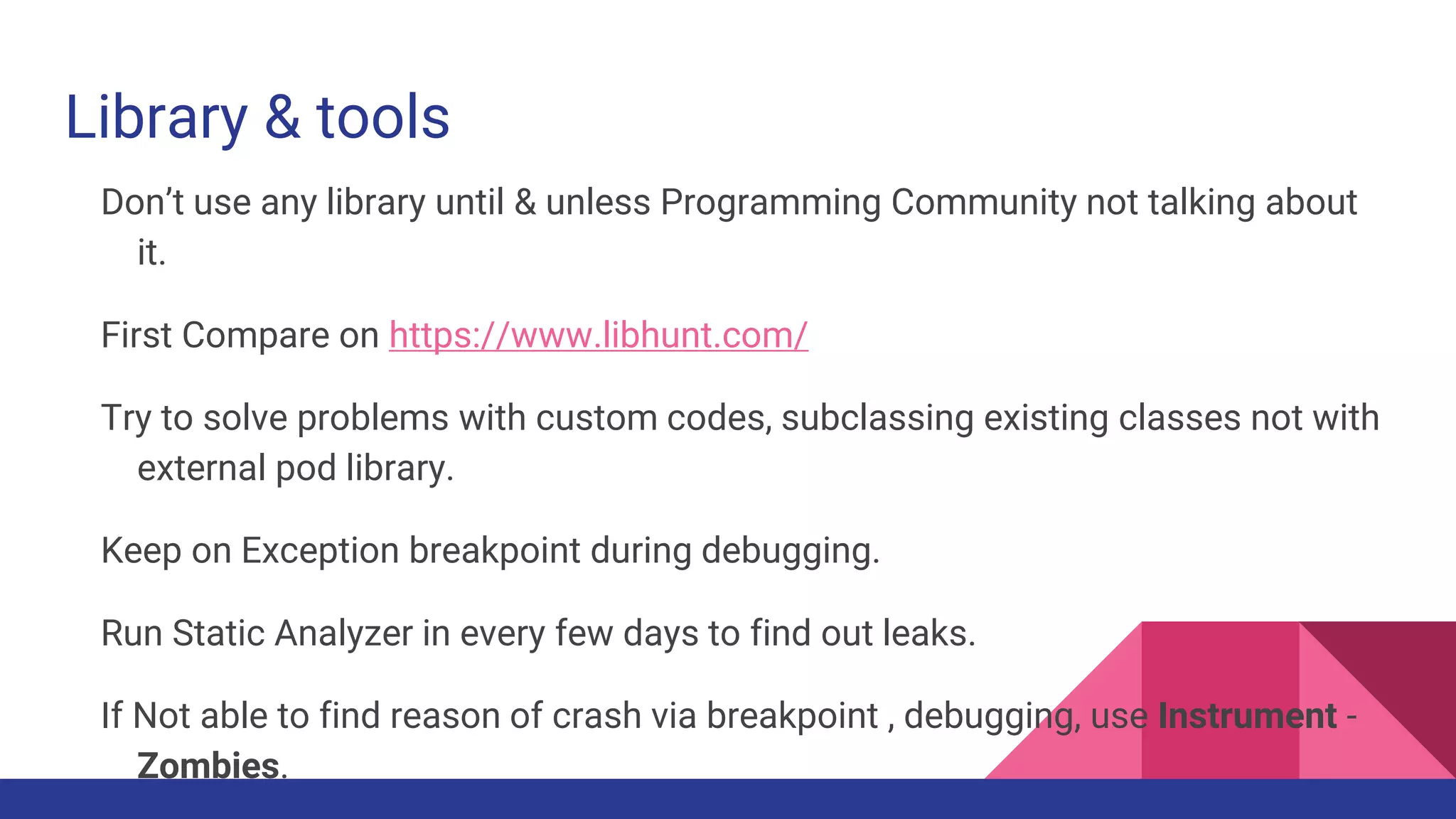 Library & tools
Don’t use any library until & unless Programming Community not talking about
it.
First Compare on https://www.libhunt.com/
Try to solve problems with custom codes, subclassing existing classes not with
external pod library.
Keep on Exception breakpoint during debugging.
Run Static Analyzer in every few days to find out leaks.
If Not able to find reason of crash via breakpoint , debugging, use Instrument -
Zombies.
 