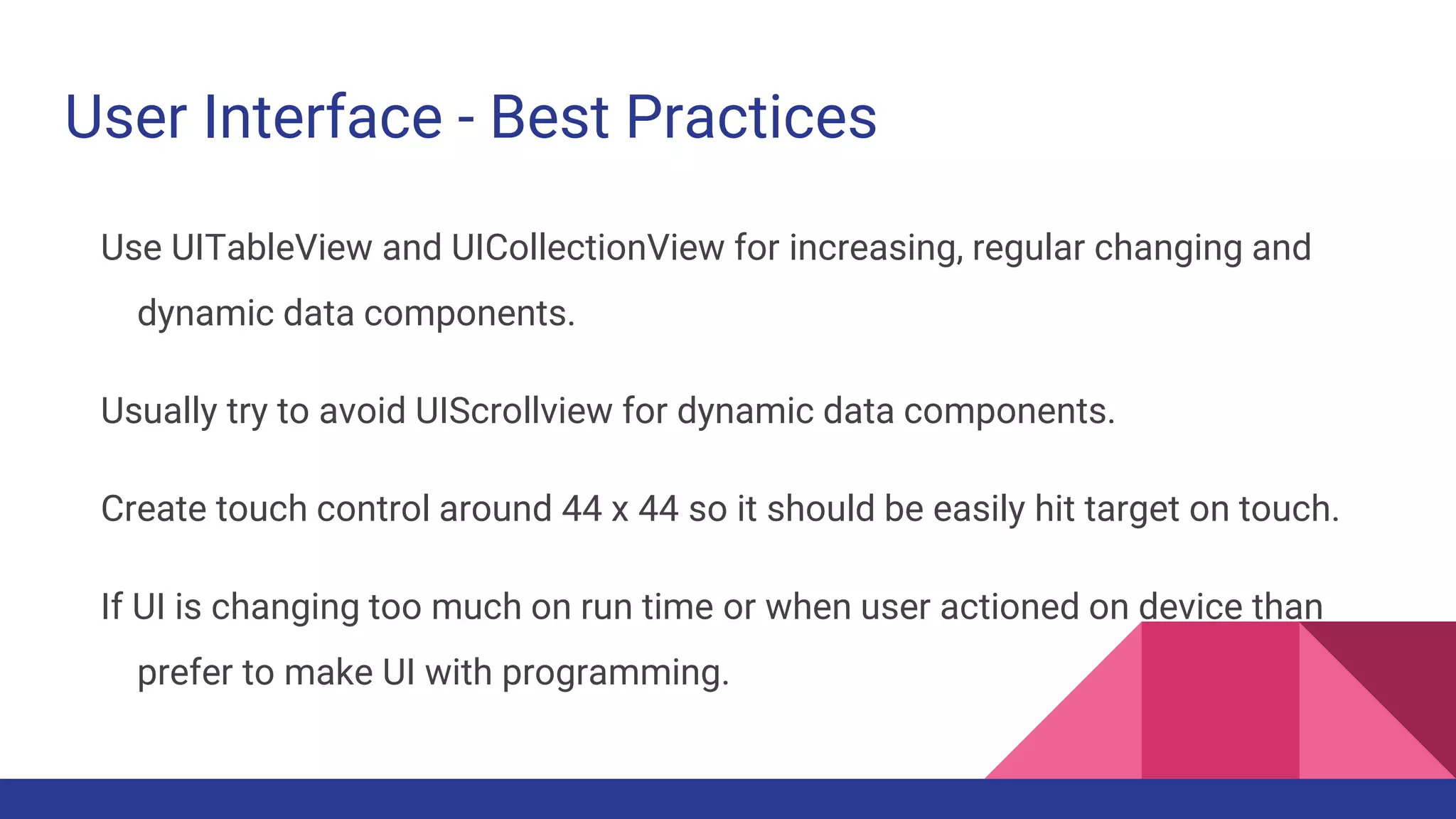 User Interface - Best Practices
Use UITableView and UICollectionView for increasing, regular changing and
dynamic data components.
Usually try to avoid UIScrollview for dynamic data components.
Create touch control around 44 x 44 so it should be easily hit target on touch.
If UI is changing too much on run time or when user actioned on device than
prefer to make UI with programming.
 