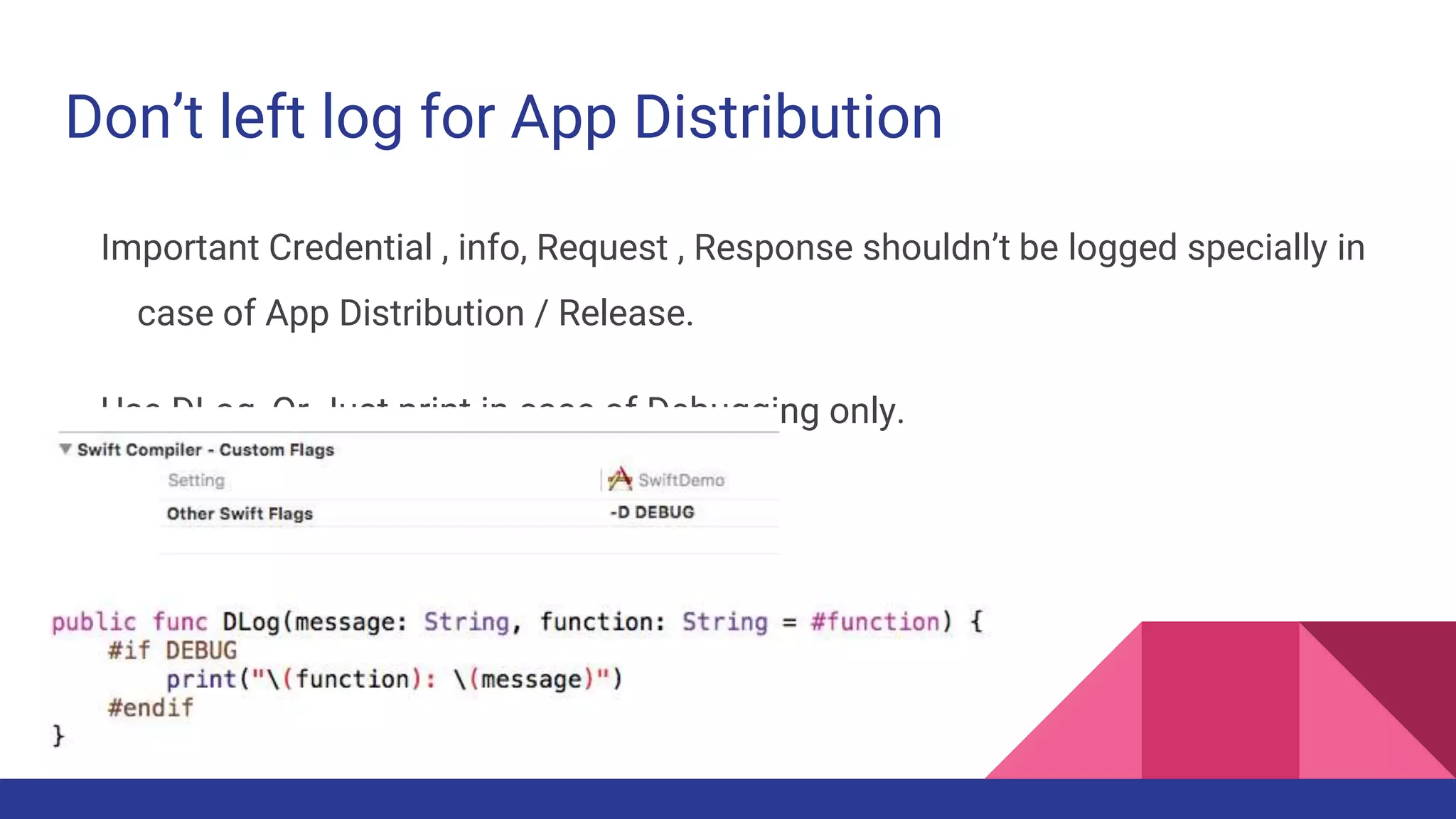 Don’t left log for App Distribution
Important Credential , info, Request , Response shouldn’t be logged specially in
case of App Distribution / Release.
Use DLog, Or Just print in case of Debugging only.
 