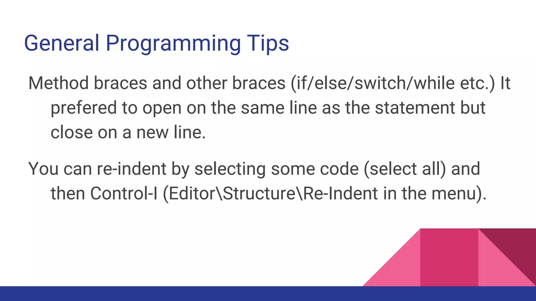 General Programming Tips
Method braces and other braces (if/else/switch/while etc.) It
prefered to open on the same line as the statement but
close on a new line.
You can re-indent by selecting some code (select all) and
then Control-I (EditorStructureRe-Indent in the menu).
 