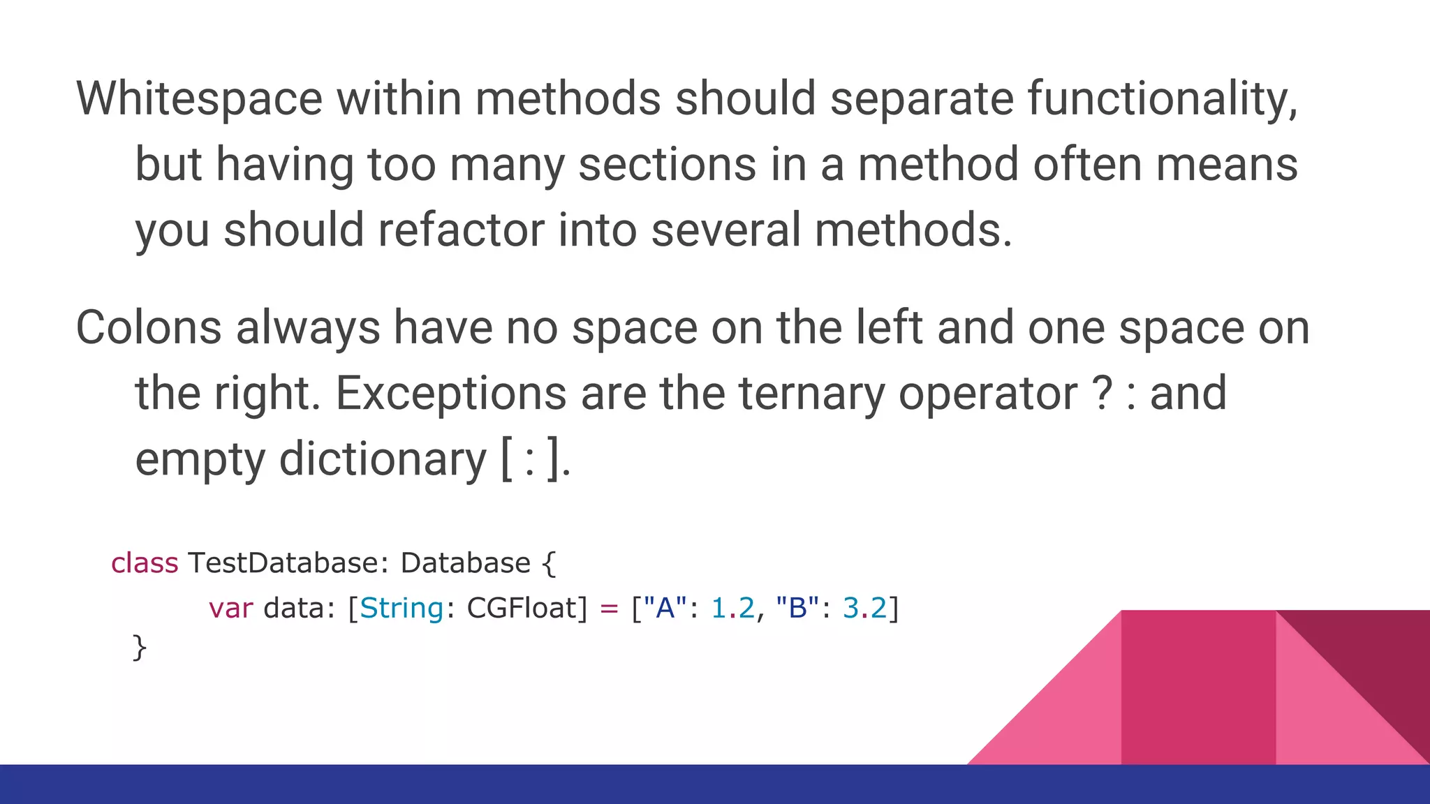 Whitespace within methods should separate functionality,
but having too many sections in a method often means
you should refactor into several methods.
Colons always have no space on the left and one space on
the right. Exceptions are the ternary operator ? : and
empty dictionary [ : ].
class TestDatabase: Database {
var data: [String: CGFloat] = ["A": 1.2, "B": 3.2]
}
 