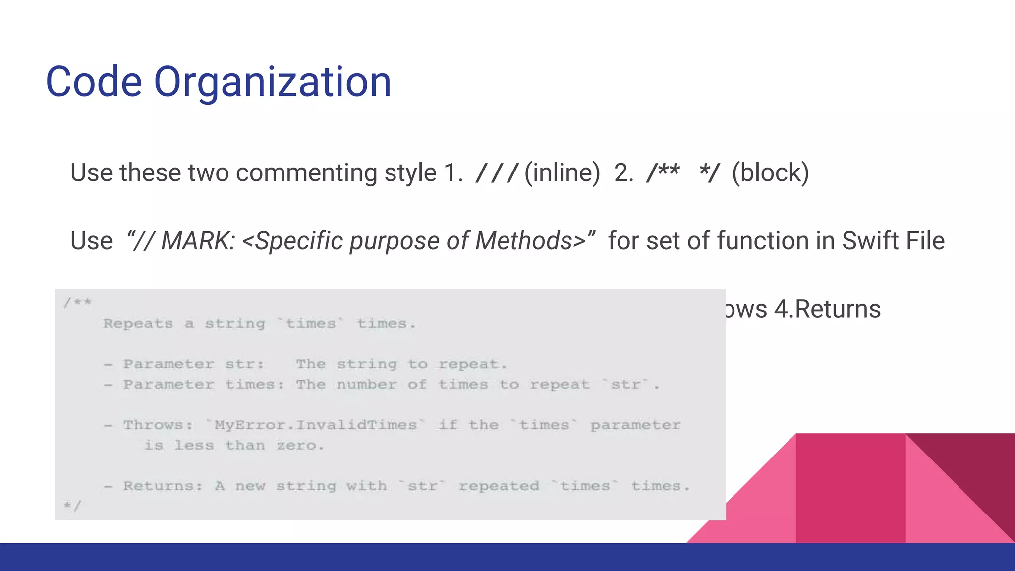 Code Organization
Use these two commenting style 1. / / / (inline) 2. /** */ (block)
Use “// MARK: <Specific purpose of Methods>” for set of function in Swift File
Documentation Style :- 1. Description 2. Parameters 3. Throws 4.Returns
 