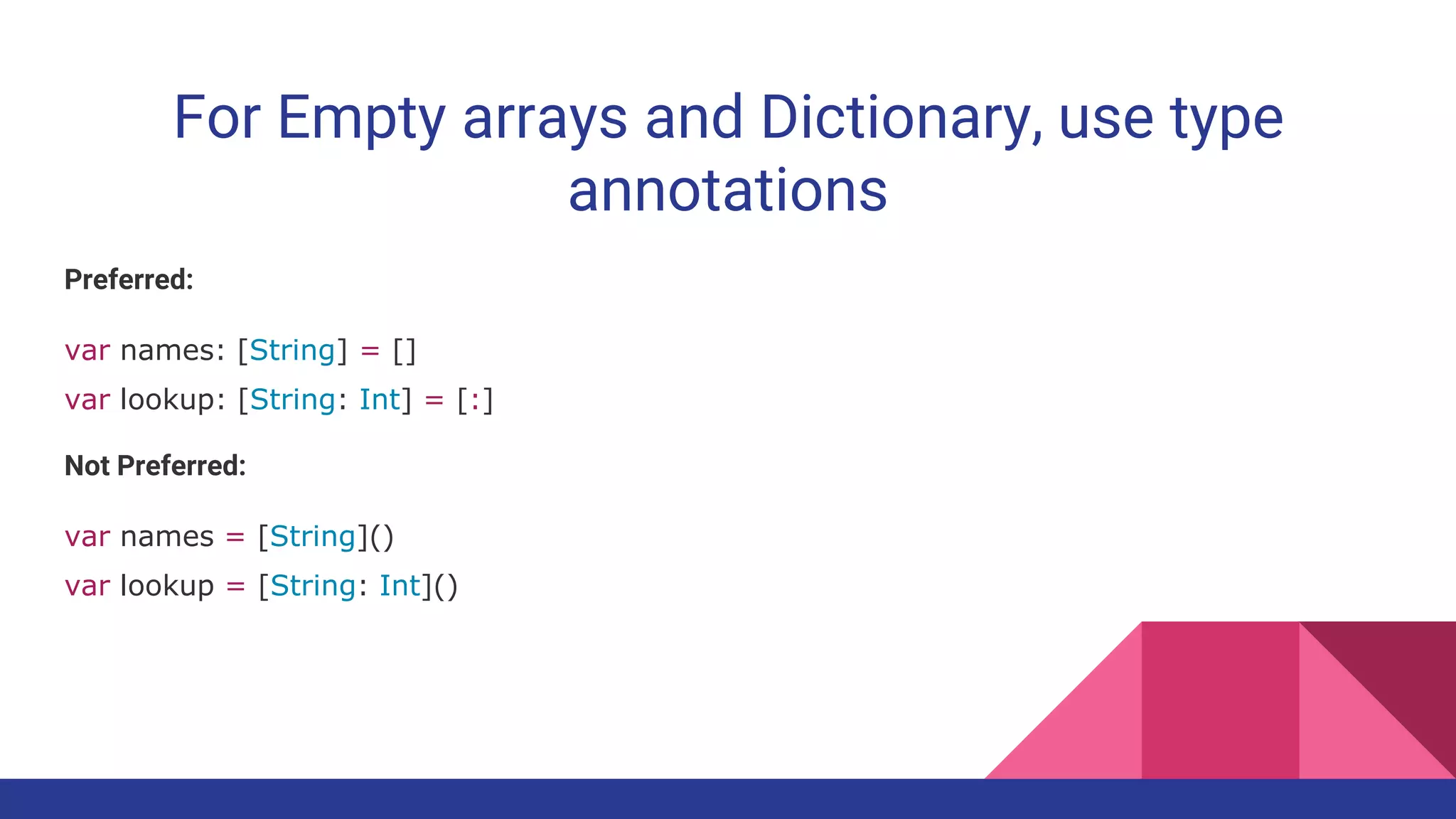 For Empty arrays and Dictionary, use type
annotations
Preferred:
var names: [String] = []
var lookup: [String: Int] = [:]
Not Preferred:
var names = [String]()
var lookup = [String: Int]()
 