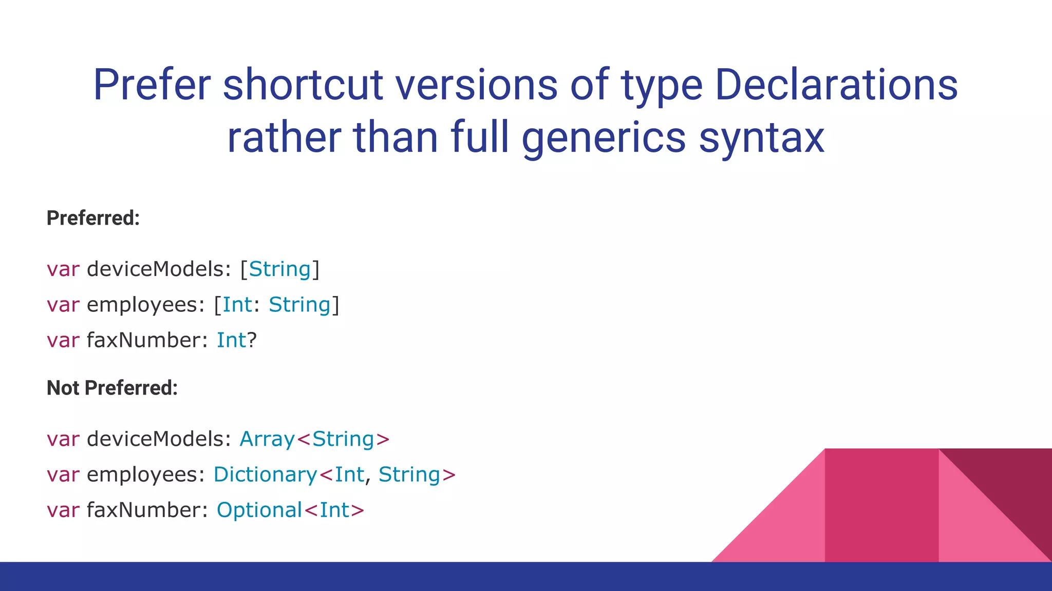 Prefer shortcut versions of type Declarations
rather than full generics syntax
Preferred:
var deviceModels: [String]
var employees: [Int: String]
var faxNumber: Int?
Not Preferred:
var deviceModels: Array<String>
var employees: Dictionary<Int, String>
var faxNumber: Optional<Int>
 