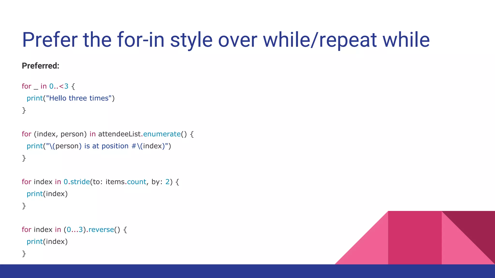 Prefer the for-in style over while/repeat while
Preferred:
for _ in 0..<3 {
print("Hello three times")
}
for (index, person) in attendeeList.enumerate() {
print("(person) is at position #(index)")
}
for index in 0.stride(to: items.count, by: 2) {
print(index)
}
for index in (0...3).reverse() {
print(index)
}
 