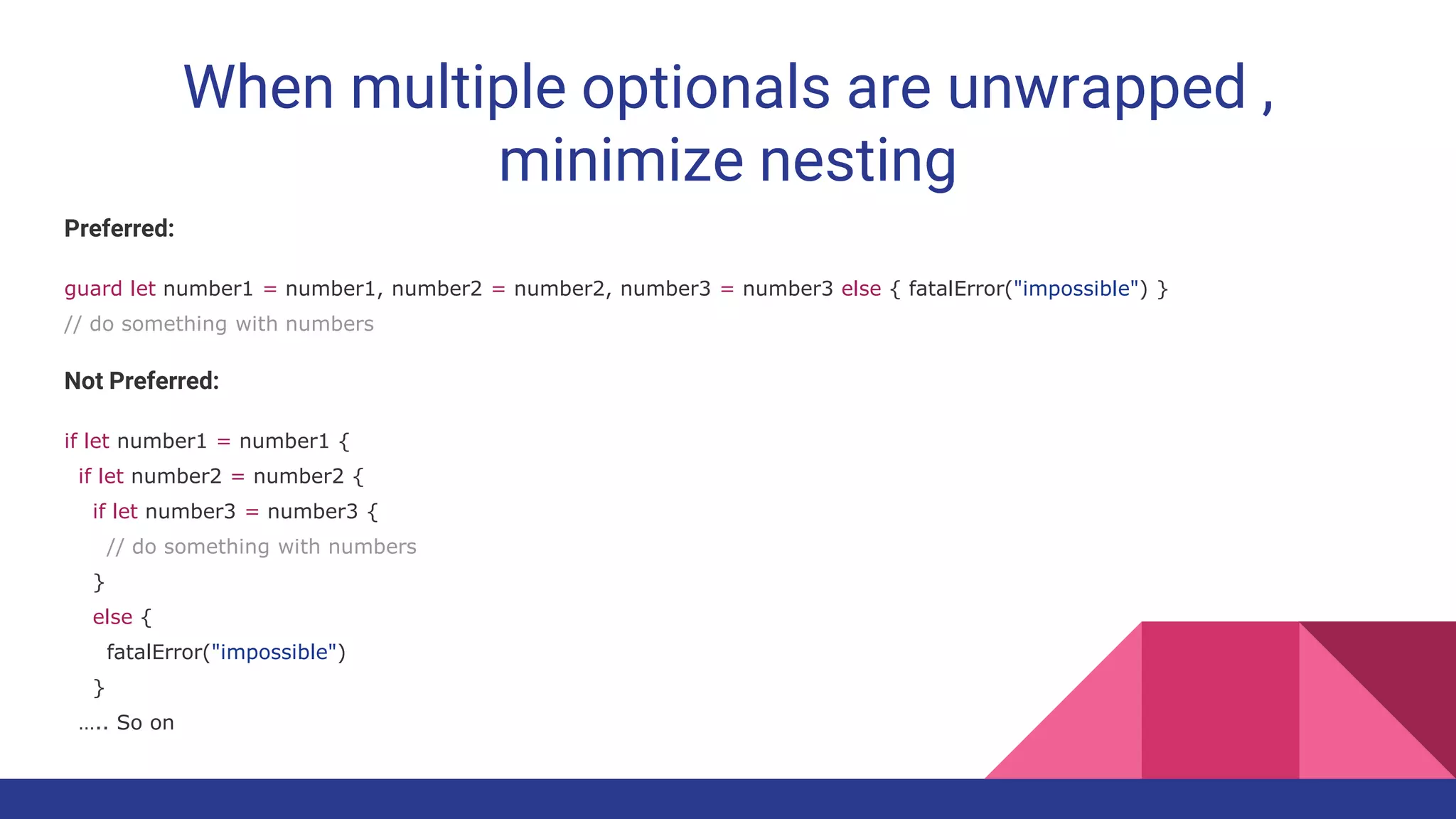 When multiple optionals are unwrapped ,
minimize nesting
Preferred:
guard let number1 = number1, number2 = number2, number3 = number3 else { fatalError("impossible") }
// do something with numbers
Not Preferred:
if let number1 = number1 {
if let number2 = number2 {
if let number3 = number3 {
// do something with numbers
}
else {
fatalError("impossible")
}
….. So on
 