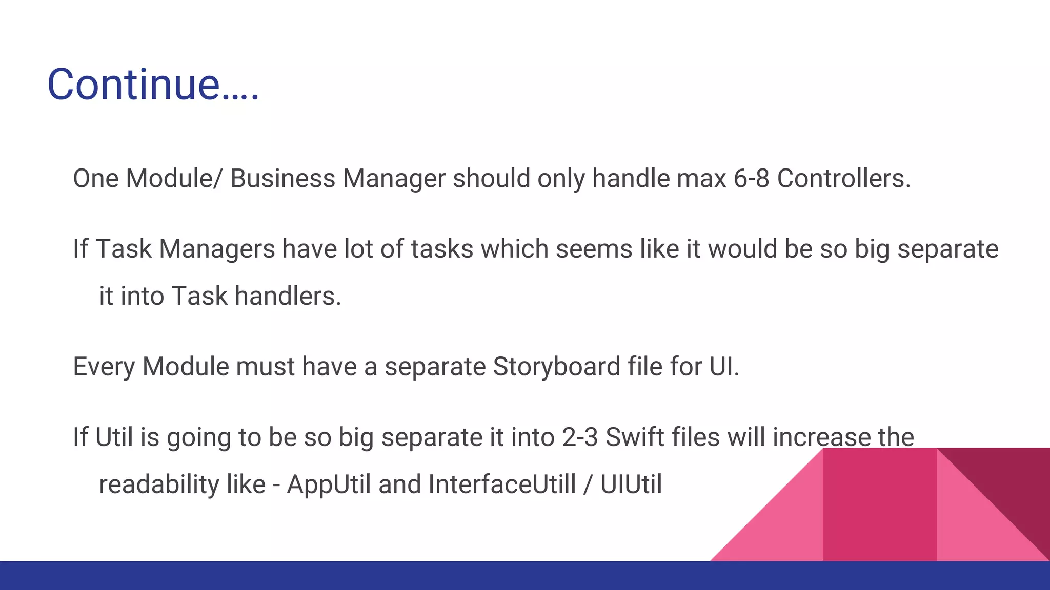 Continue….
One Module/ Business Manager should only handle max 6-8 Controllers.
If Task Managers have lot of tasks which seems like it would be so big separate
it into Task handlers.
Every Module must have a separate Storyboard file for UI.
If Util is going to be so big separate it into 2-3 Swift files will increase the
readability like - AppUtil and InterfaceUtill / UIUtil
 
