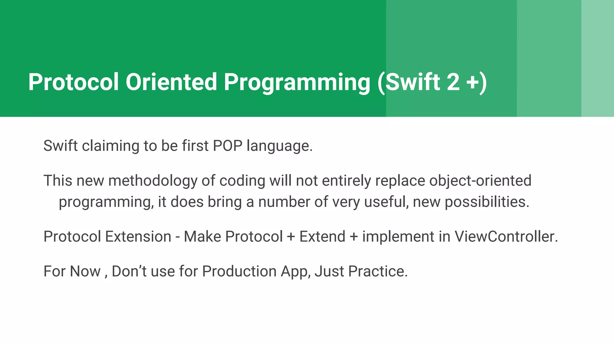 Protocol Oriented Programming (Swift 2 +)
Swift claiming to be first POP language.
This new methodology of coding will not entirely replace object-oriented
programming, it does bring a number of very useful, new possibilities.
Protocol Extension - Make Protocol + Extend + implement in ViewController.
For Now , Don’t use for Production App, Just Practice.
 