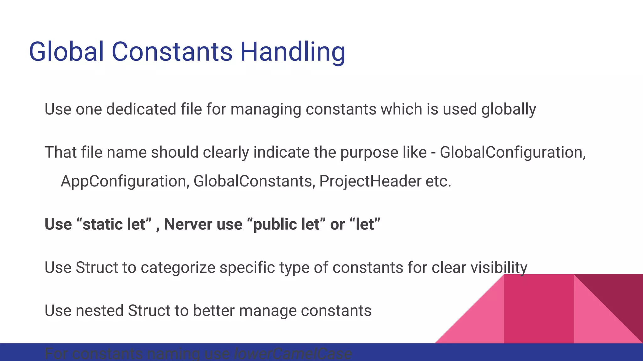 Global Constants Handling
Use one dedicated file for managing constants which is used globally
That file name should clearly indicate the purpose like - GlobalConfiguration,
AppConfiguration, GlobalConstants, ProjectHeader etc.
Use “static let” , Nerver use “public let” or “let”
Use Struct to categorize specific type of constants for clear visibility
Use nested Struct to better manage constants
For constants naming use lowerCamelCase
 