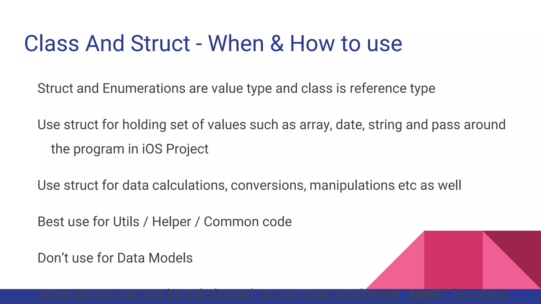 Class And Struct - When & How to use
Struct and Enumerations are value type and class is reference type
Use struct for holding set of values such as array, date, string and pass around
the program in iOS Project
Use struct for data calculations, conversions, manipulations etc as well
Best use for Utils / Helper / Common code
Don’t use for Data Models
Since structs can not be subclassed so you must implement “static” functions
 
