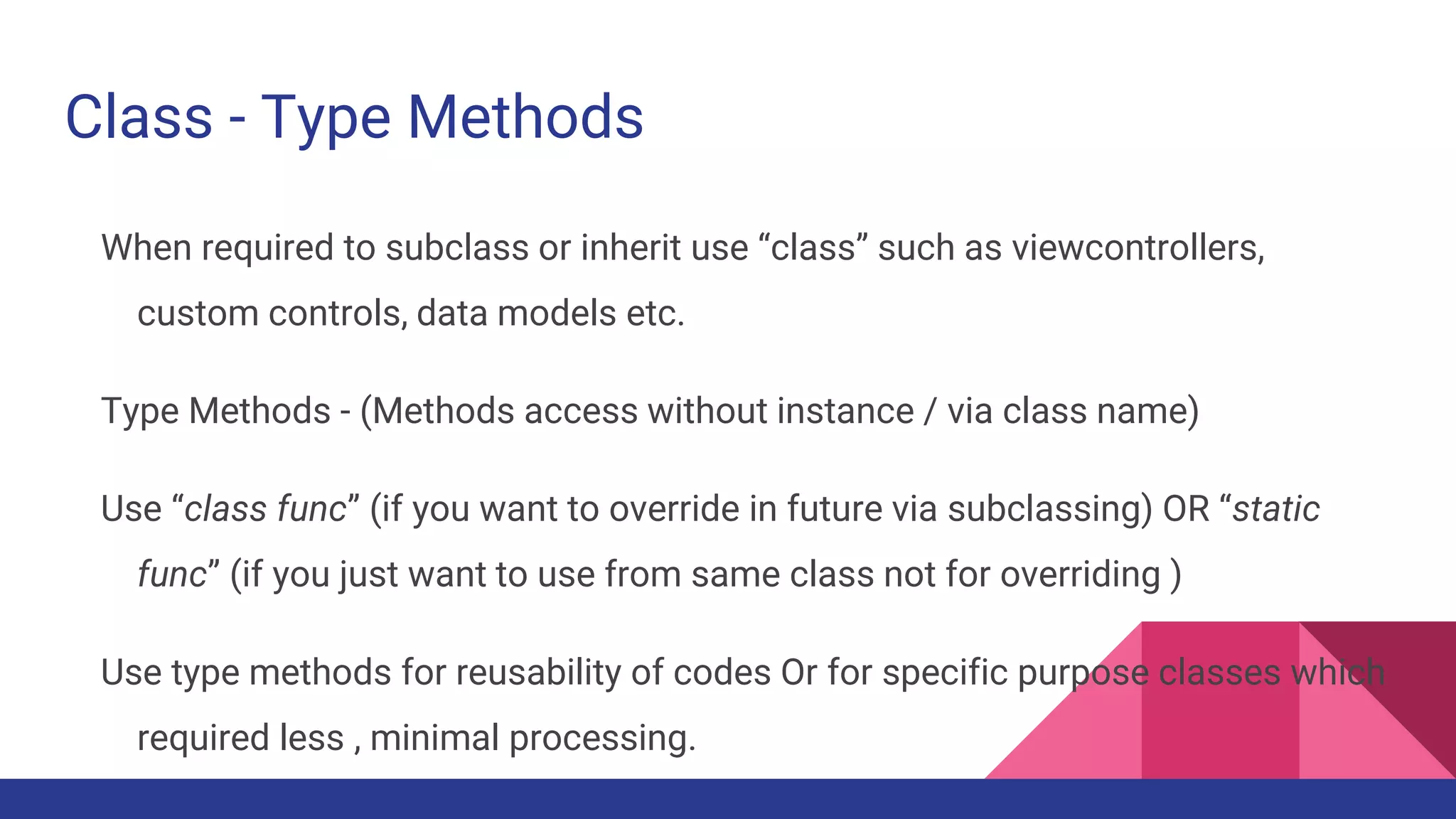 Class - Type Methods
When required to subclass or inherit use “class” such as viewcontrollers,
custom controls, data models etc.
Type Methods - (Methods access without instance / via class name)
Use “class func” (if you want to override in future via subclassing) OR “static
func” (if you just want to use from same class not for overriding )
Use type methods for reusability of codes Or for specific purpose classes which
required less , minimal processing.
 