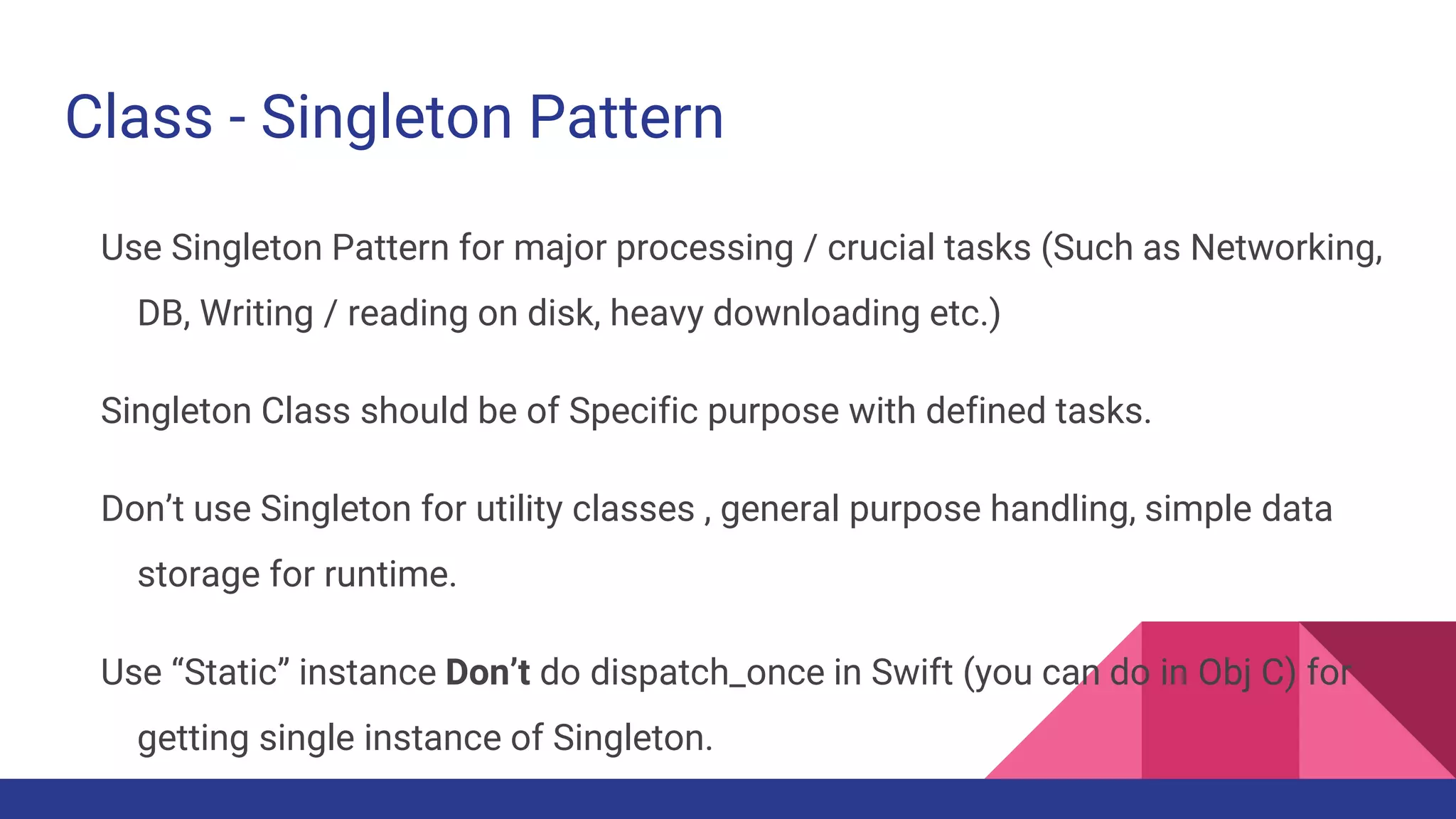 Class - Singleton Pattern
Use Singleton Pattern for major processing / crucial tasks (Such as Networking,
DB, Writing / reading on disk, heavy downloading etc.)
Singleton Class should be of Specific purpose with defined tasks.
Don’t use Singleton for utility classes , general purpose handling, simple data
storage for runtime.
Use “Static” instance Don’t do dispatch_once in Swift (you can do in Obj C) for
getting single instance of Singleton.
 