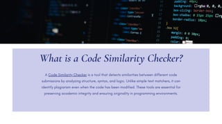 What is a Code Similarity Checker?
A Code Similarity Checker is a tool that detects similarities between different code
submissions by analyzing structure, syntax, and logic. Unlike simple text matchers, it can
identify plagiarism even when the code has been modified. These tools are essential for
preserving academic integrity and ensuring originality in programming environments.
 