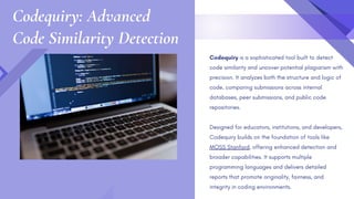 Codequiry is a sophisticated tool built to detect
code similarity and uncover potential plagiarism with
precision. It analyzes both the structure and logic of
code, comparing submissions across internal
databases, peer submissions, and public code
repositories.
Designed for educators, institutions, and developers,
Codequiry builds on the foundation of tools like
MOSS Stanford, offering enhanced detection and
broader capabilities. It supports multiple
programming languages and delivers detailed
reports that promote originality, fairness, and
integrity in coding environments.
Codequiry: Advanced
Code Similarity Detection
 