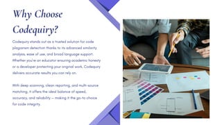 Why Choose
Codequiry?
Codequiry stands out as a trusted solution for code
plagiarism detection thanks to its advanced similarity
analysis, ease of use, and broad language support.
Whether you're an educator ensuring academic honesty
or a developer protecting your original work, Codequiry
delivers accurate results you can rely on.
With deep scanning, clean reporting, and multi-source
matching, it offers the ideal balance of speed,
accuracy, and reliability — making it the go-to choice
for code integrity.
 