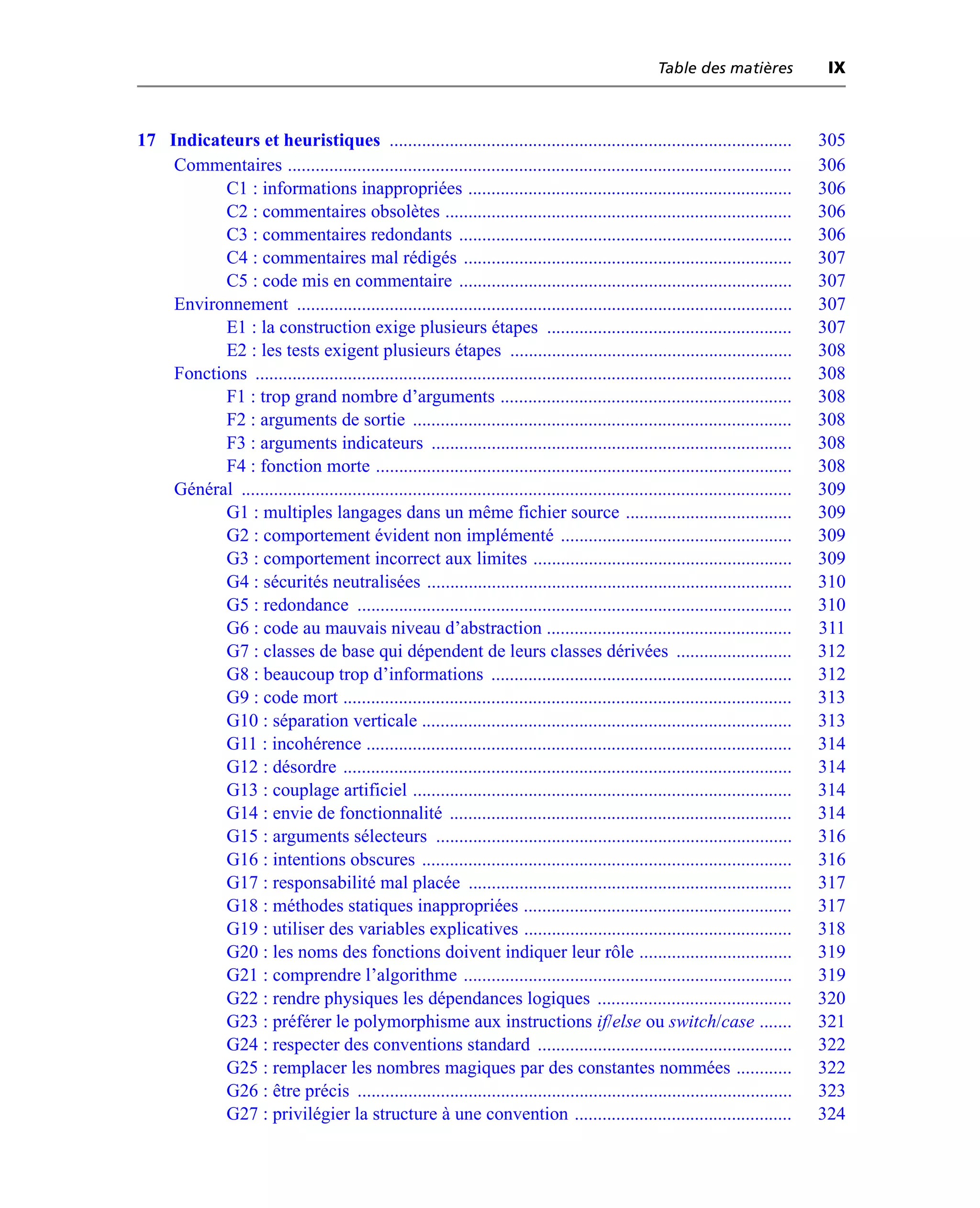 Table des matières             IX



17 Indicateurs et heuristiques .......................................................................................                305
    Commentaires .............................................................................................................        306
           C1 : informations inappropriées ......................................................................                     306
           C2 : commentaires obsolètes ...........................................................................                    306
           C3 : commentaires redondants ........................................................................                      306
           C4 : commentaires mal rédigés .......................................................................                      307
           C5 : code mis en commentaire ........................................................................                      307
    Environnement ...........................................................................................................         307
           E1 : la construction exige plusieurs étapes .....................................................                          307
           E2 : les tests exigent plusieurs étapes .............................................................                      308
    Fonctions ....................................................................................................................    308
           F1 : trop grand nombre d’arguments ...............................................................                         308
           F2 : arguments de sortie ..................................................................................                308
           F3 : arguments indicateurs ..............................................................................                  308
           F4 : fonction morte ..........................................................................................             308
    Général .......................................................................................................................   309
           G1 : multiples langages dans un même fichier source ....................................                                   309
           G2 : comportement évident non implémenté ..................................................                                309
           G3 : comportement incorrect aux limites ........................................................                           309
           G4 : sécurités neutralisées ...............................................................................                310
           G5 : redondance ..............................................................................................             310
           G6 : code au mauvais niveau d’abstraction .....................................................                            311
           G7 : classes de base qui dépendent de leurs classes dérivées .........................                                     312
           G8 : beaucoup trop d’informations .................................................................                        312
           G9 : code mort .................................................................................................           313
           G10 : séparation verticale ................................................................................                313
           G11 : incohérence ............................................................................................             314
           G12 : désordre .................................................................................................           314
           G13 : couplage artificiel ..................................................................................               314
           G14 : envie de fonctionnalité ..........................................................................                   314
           G15 : arguments sélecteurs .............................................................................                   316
           G16 : intentions obscures ................................................................................                 316
           G17 : responsabilité mal placée ......................................................................                     317
           G18 : méthodes statiques inappropriées ..........................................................                          317
           G19 : utiliser des variables explicatives ..........................................................                       318
           G20 : les noms des fonctions doivent indiquer leur rôle .................................                                  319
           G21 : comprendre l’algorithme .......................................................................                      319
           G22 : rendre physiques les dépendances logiques ..........................................                                 320
           G23 : préférer le polymorphisme aux instructions if/else ou switch/case .......                                            321
           G24 : respecter des conventions standard .......................................................                           322
           G25 : remplacer les nombres magiques par des constantes nommées ............                                               322
           G26 : être précis ..............................................................................................           323
           G27 : privilégier la structure à une convention ...............................................                            324
 