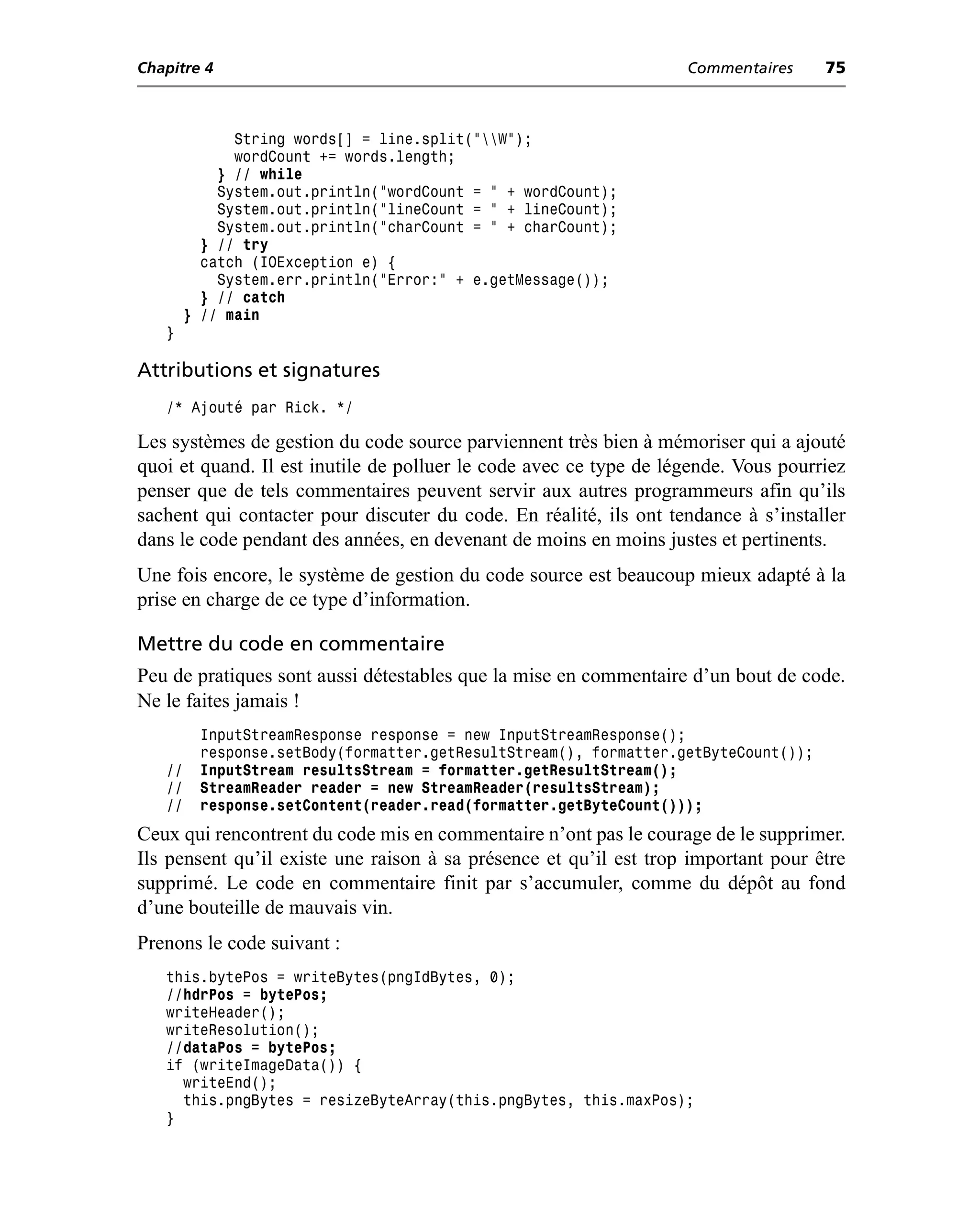 Chapitre 4                                                         Commentaires     75



              String words[] = line.split("W");
              wordCount += words.length;
            } // while
            System.out.println("wordCount = " + wordCount);
            System.out.println("lineCount = " + lineCount);
            System.out.println("charCount = " + charCount);
          } // try
          catch (IOException e) {
            System.err.println("Error:" + e.getMessage());
          } // catch
        } // main
   }

Attributions et signatures
   /* Ajouté par Rick. */

Les systèmes de gestion du code source parviennent très bien à mémoriser qui a ajouté
quoi et quand. Il est inutile de polluer le code avec ce type de légende. Vous pourriez
penser que de tels commentaires peuvent servir aux autres programmeurs afin qu’ils
sachent qui contacter pour discuter du code. En réalité, ils ont tendance à s’installer
dans le code pendant des années, en devenant de moins en moins justes et pertinents.
Une fois encore, le système de gestion du code source est beaucoup mieux adapté à la
prise en charge de ce type d’information.

Mettre du code en commentaire
Peu de pratiques sont aussi détestables que la mise en commentaire d’un bout de code.
Ne le faites jamais !
         InputStreamResponse response = new InputStreamResponse();
         response.setBody(formatter.getResultStream(), formatter.getByteCount());
   //    InputStream resultsStream = formatter.getResultStream();
   //    StreamReader reader = new StreamReader(resultsStream);
   //    response.setContent(reader.read(formatter.getByteCount()));
Ceux qui rencontrent du code mis en commentaire n’ont pas le courage de le supprimer.
Ils pensent qu’il existe une raison à sa présence et qu’il est trop important pour être
supprimé. Le code en commentaire finit par s’accumuler, comme du dépôt au fond
d’une bouteille de mauvais vin.
Prenons le code suivant :
   this.bytePos = writeBytes(pngIdBytes, 0);
   //hdrPos = bytePos;
   writeHeader();
   writeResolution();
   //dataPos = bytePos;
   if (writeImageData()) {
     writeEnd();
     this.pngBytes = resizeByteArray(this.pngBytes, this.maxPos);
   }
 