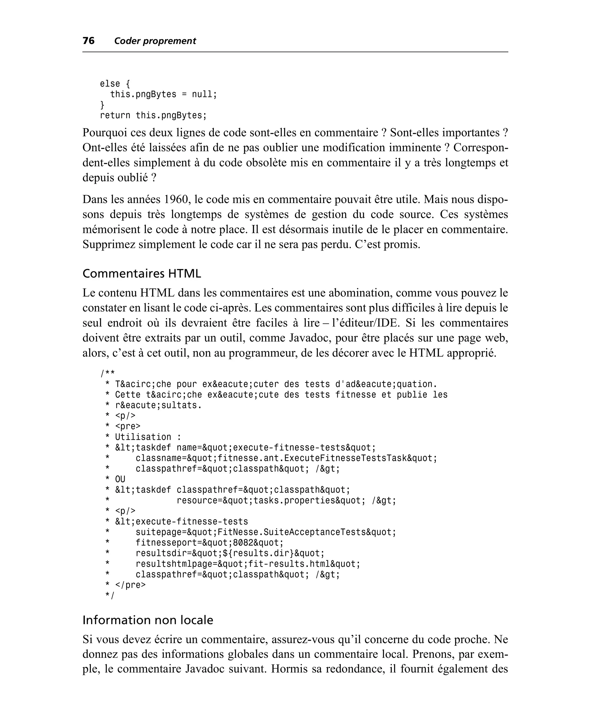 76     Coder proprement



     else {
       this.pngBytes = null;
     }
     return this.pngBytes;
Pourquoi ces deux lignes de code sont-elles en commentaire ? Sont-elles importantes ?
Ont-elles été laissées afin de ne pas oublier une modification imminente ? Correspon-
dent-elles simplement à du code obsolète mis en commentaire il y a très longtemps et
depuis oublié ?
Dans les années 1960, le code mis en commentaire pouvait être utile. Mais nous dispo-
sons depuis très longtemps de systèmes de gestion du code source. Ces systèmes
mémorisent le code à notre place. Il est désormais inutile de le placer en commentaire.
Supprimez simplement le code car il ne sera pas perdu. C’est promis.

Commentaires HTML
Le contenu HTML dans les commentaires est une abomination, comme vous pouvez le
constater en lisant le code ci-après. Les commentaires sont plus difficiles à lire depuis le
seul endroit où ils devraient être faciles à lire – l’éditeur/IDE. Si les commentaires
doivent être extraits par un outil, comme Javadoc, pour être placés sur une page web,
alors, c’est à cet outil, non au programmeur, de les décorer avec le HTML approprié.
     /**
      * T&acirc;che pour ex&eacute;cuter des tests d’ad&eacute;quation.
      * Cette t&acirc;che ex&eacute;cute des tests fitnesse et publie les
      * r&eacute;sultats.
      * <p/>
      * <pre>
      * Utilisation :
      * <taskdef name="execute-fitnesse-tests"
      *     classname="fitnesse.ant.ExecuteFitnesseTestsTask"
      *     classpathref="classpath" />
      * OU
      * <taskdef classpathref="classpath"
      *             resource="tasks.properties" />
      * <p/>
      * <execute-fitnesse-tests
      *     suitepage="FitNesse.SuiteAcceptanceTests"
      *     fitnesseport="8082"
      *     resultsdir="${results.dir}"
      *     resultshtmlpage="fit-results.html"
      *     classpathref="classpath" />
      * </pre>
      */

Information non locale
Si vous devez écrire un commentaire, assurez-vous qu’il concerne du code proche. Ne
donnez pas des informations globales dans un commentaire local. Prenons, par exem-
ple, le commentaire Javadoc suivant. Hormis sa redondance, il fournit également des
 