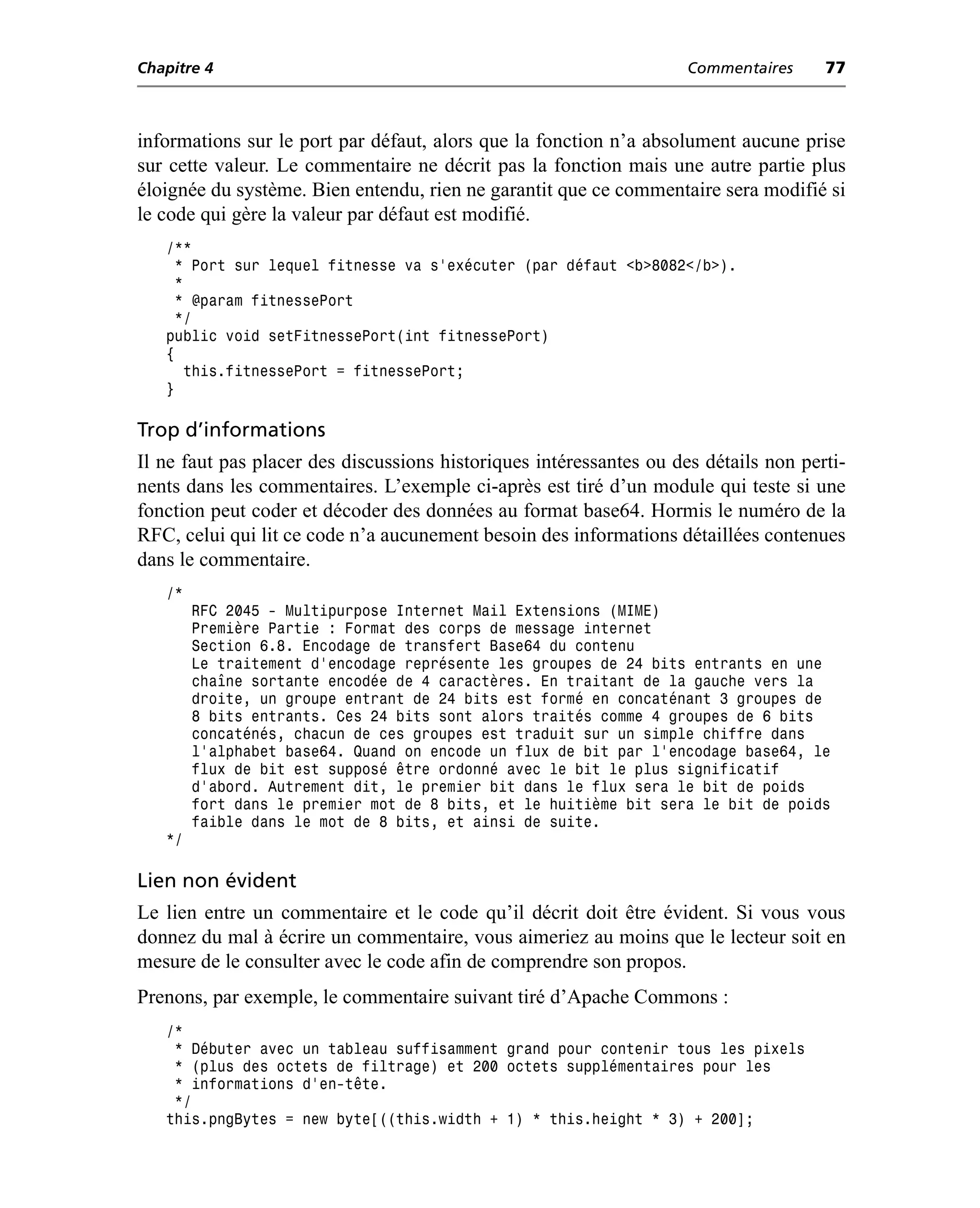 Chapitre 4                                                           Commentaires     77



informations sur le port par défaut, alors que la fonction n’a absolument aucune prise
sur cette valeur. Le commentaire ne décrit pas la fonction mais une autre partie plus
éloignée du système. Bien entendu, rien ne garantit que ce commentaire sera modifié si
le code qui gère la valeur par défaut est modifié.
   /**
    * Port sur lequel fitnesse va s’exécuter (par défaut <b>8082</b>).
     *
     * @param fitnessePort
     */
   public void setFitnessePort(int fitnessePort)
   {
       this.fitnessePort = fitnessePort;
   }

Trop d’informations
Il ne faut pas placer des discussions historiques intéressantes ou des détails non perti-
nents dans les commentaires. L’exemple ci-après est tiré d’un module qui teste si une
fonction peut coder et décoder des données au format base64. Hormis le numéro de la
RFC, celui qui lit ce code n’a aucunement besoin des informations détaillées contenues
dans le commentaire.
   /*
        RFC 2045 - Multipurpose Internet Mail Extensions (MIME)
        Première Partie : Format des corps de message internet
        Section 6.8. Encodage de transfert Base64 du contenu
        Le traitement d'encodage représente les groupes de 24 bits entrants en une
        chaîne sortante encodée de 4 caractères. En traitant de la gauche vers la
        droite, un groupe entrant de 24 bits est formé en concaténant 3 groupes de
        8 bits entrants. Ces 24 bits sont alors traités comme 4 groupes de 6 bits
        concaténés, chacun de ces groupes est traduit sur un simple chiffre dans
        l'alphabet base64. Quand on encode un flux de bit par l'encodage base64, le
        flux de bit est supposé être ordonné avec le bit le plus significatif
        d'abord. Autrement dit, le premier bit dans le flux sera le bit de poids
        fort dans le premier mot de 8 bits, et le huitième bit sera le bit de poids
        faible dans le mot de 8 bits, et ainsi de suite.
   */

Lien non évident
Le lien entre un commentaire et le code qu’il décrit doit être évident. Si vous vous
donnez du mal à écrire un commentaire, vous aimeriez au moins que le lecteur soit en
mesure de le consulter avec le code afin de comprendre son propos.
Prenons, par exemple, le commentaire suivant tiré d’Apache Commons :
   /*
    * Débuter avec un tableau suffisamment grand pour contenir tous les pixels
    * (plus des octets de filtrage) et 200 octets supplémentaires pour les
    * informations d’en-tête.
    */
   this.pngBytes = new byte[((this.width + 1) * this.height * 3) + 200];
 